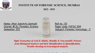 INSTITUTE OF FORENSIC SCIENCE, MUMBAI
2022 - 2023
Name: Aher Sanchita Santosh
Course: M.Sc. Forensic Science
Semester: III
Roll no.: 02
Paper code: PSFSC 304
Subject: Forensic toxicology - I
Topic: Extraction of Acid & Alkalis, Metallic & Non-metallic Poisons
from Biological matrices and their Identification & Quantification,
Trouble shooting in toxicological analysis.
 