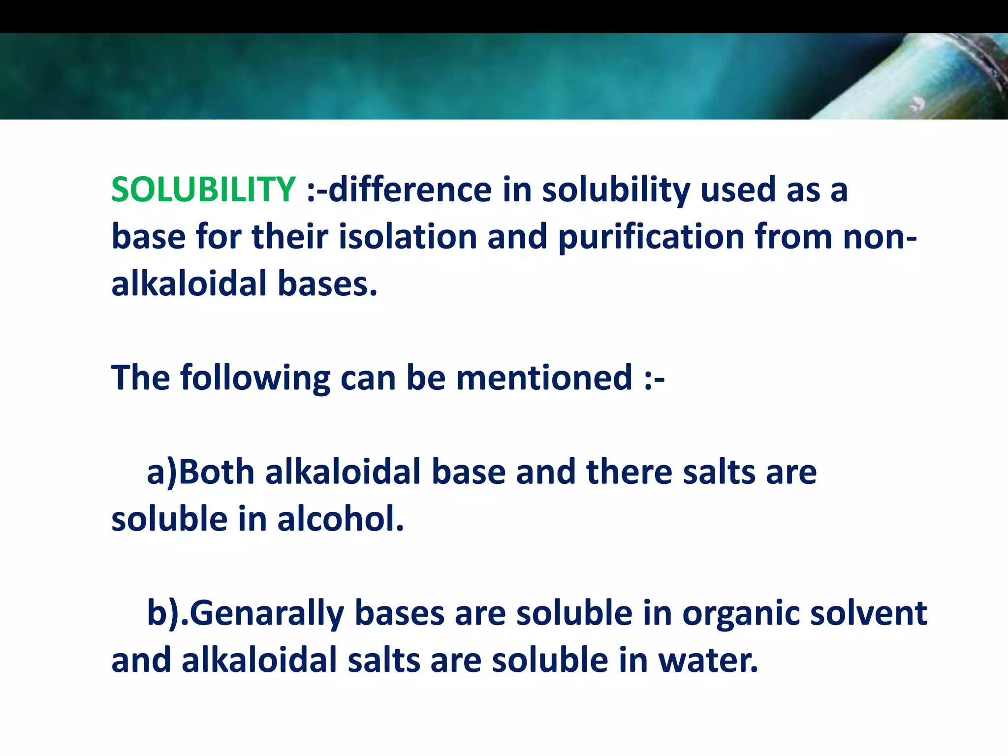 SOLUBILITY :-difference in solubility used as a
base for their isolation and purification from nonalkaloidal bases.
The following can be mentioned :a)Both alkaloidal base and there salts are
soluble in alcohol.

b).Genarally bases are soluble in organic solvent
and alkaloidal salts are soluble in water.

 