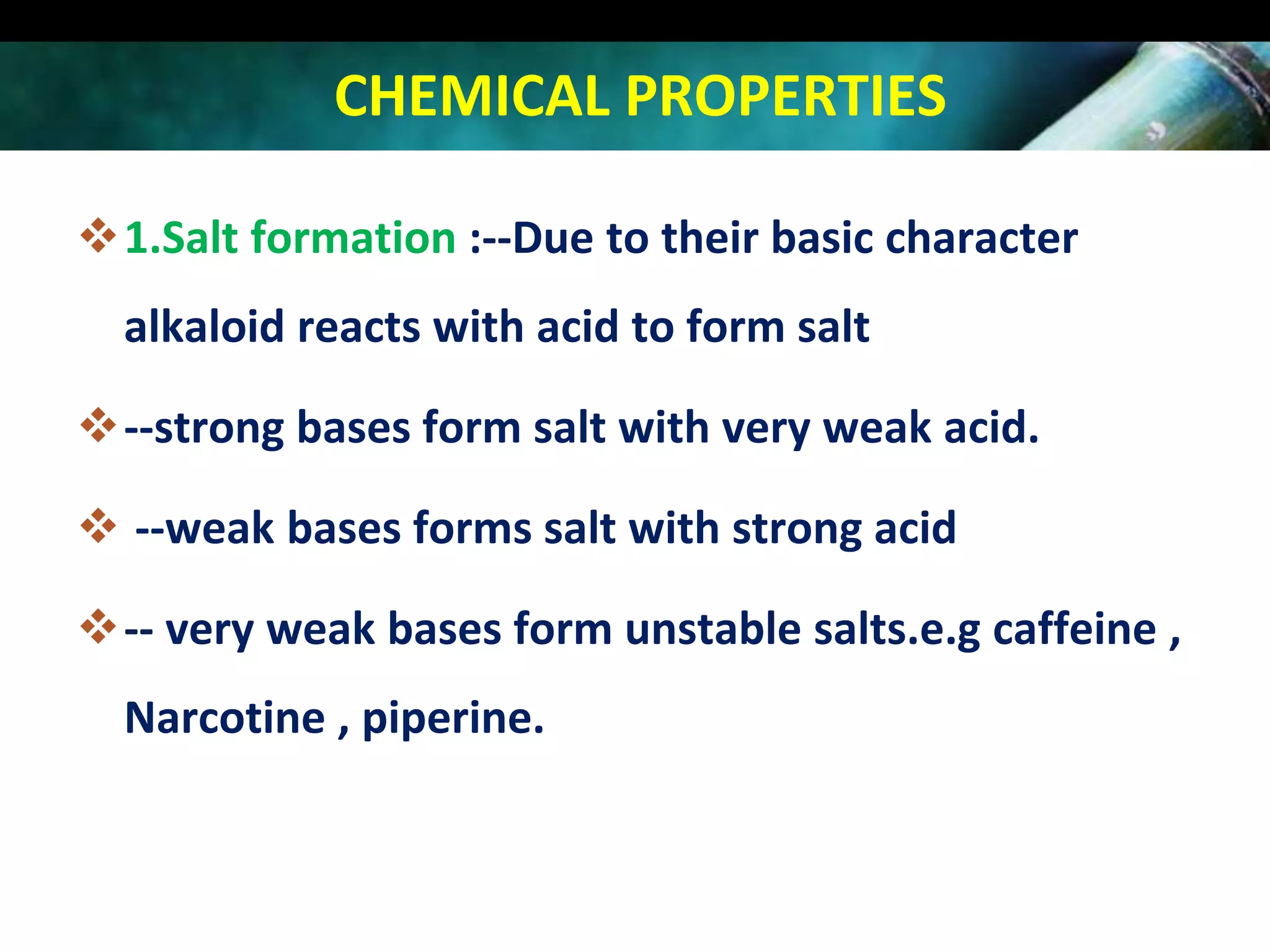 CHEMICAL PROPERTIES
1.Salt formation :--Due to their basic character
alkaloid reacts with acid to form salt
--strong bases form salt with very weak acid.
 --weak bases forms salt with strong acid
-- very weak bases form unstable salts.e.g caffeine ,
Narcotine , piperine.

 
