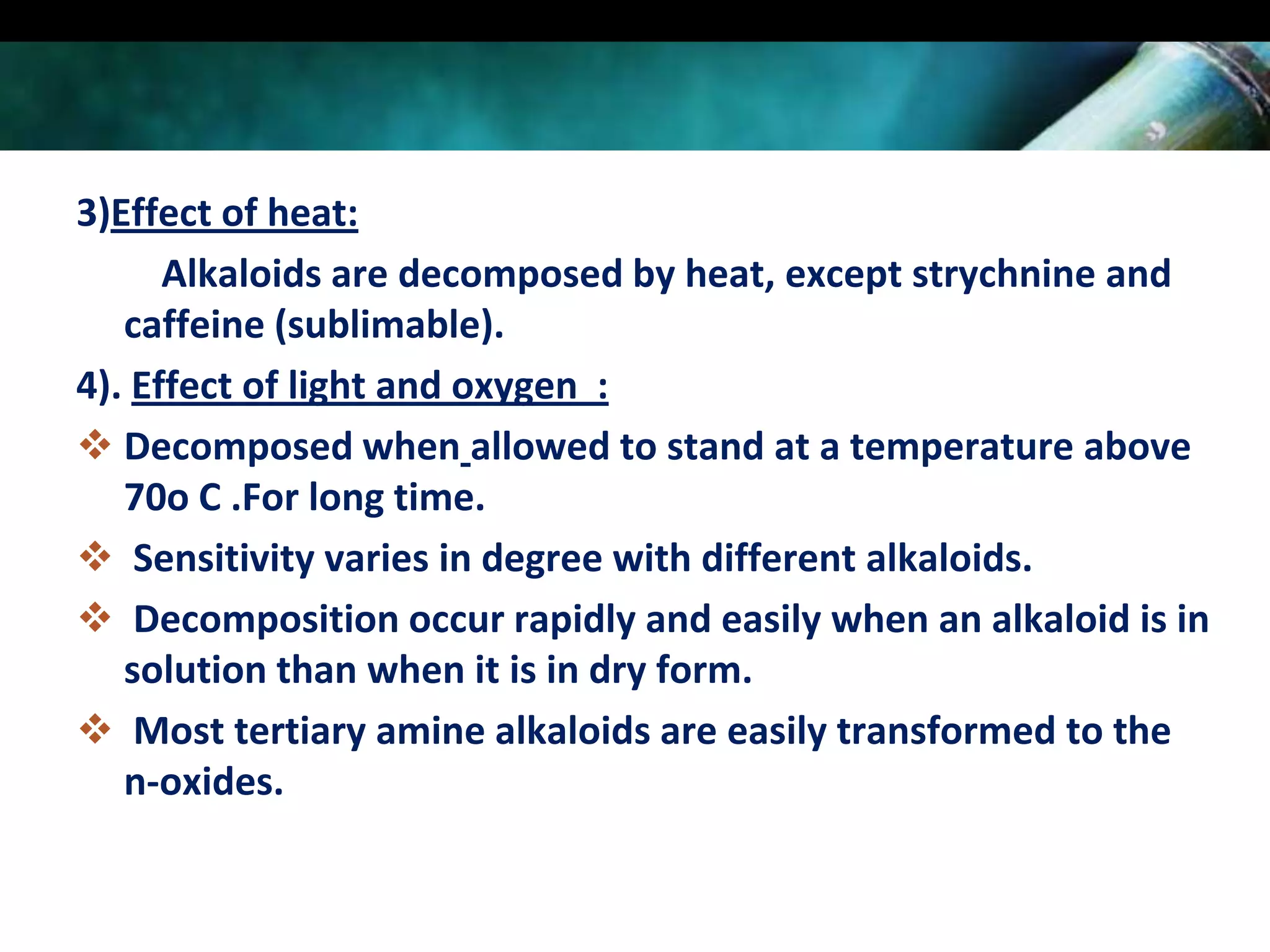 3)Effect of heat:
Alkaloids are decomposed by heat, except strychnine and
caffeine (sublimable).
4). Effect of light and oxygen :
 Decomposed when allowed to stand at a temperature above
70o C .For long time.
 Sensitivity varies in degree with different alkaloids.
 Decomposition occur rapidly and easily when an alkaloid is in
solution than when it is in dry form.
 Most tertiary amine alkaloids are easily transformed to the
n-oxides.

 