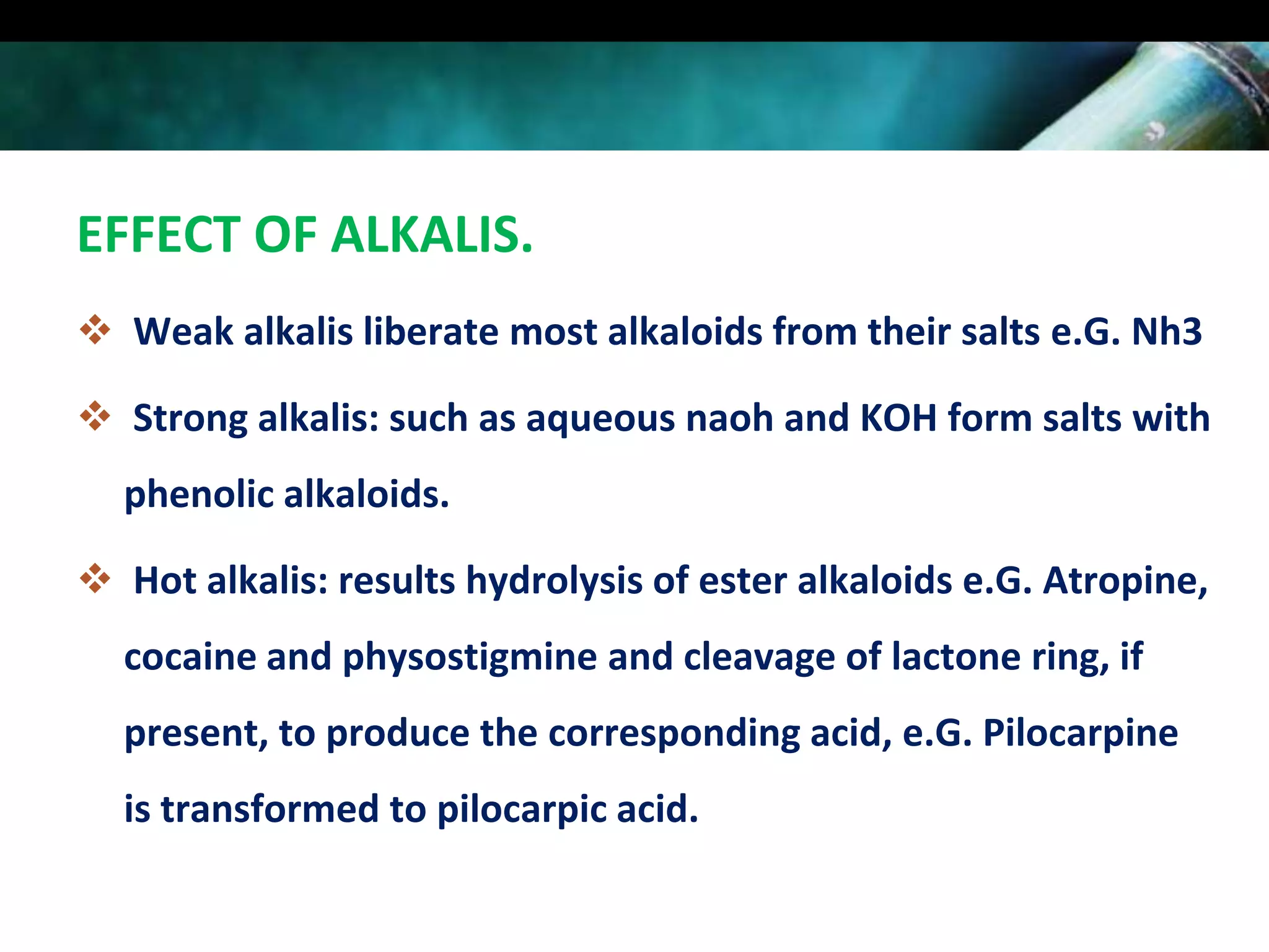 EFFECT OF ALKALIS.
 Weak alkalis liberate most alkaloids from their salts e.G. Nh3
 Strong alkalis: such as aqueous naoh and KOH form salts with
phenolic alkaloids.

 Hot alkalis: results hydrolysis of ester alkaloids e.G. Atropine,
cocaine and physostigmine and cleavage of lactone ring, if
present, to produce the corresponding acid, e.G. Pilocarpine
is transformed to pilocarpic acid.

 