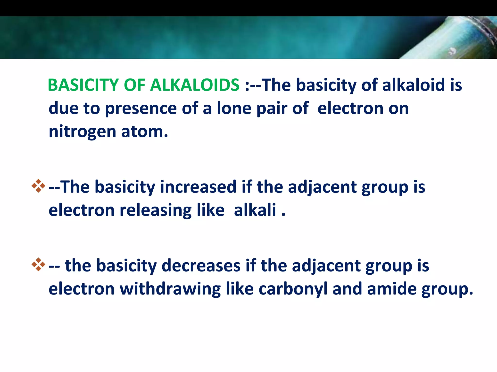 BASICITY OF ALKALOIDS :--The basicity of alkaloid is
due to presence of a lone pair of electron on
nitrogen atom.
--The basicity increased if the adjacent group is
electron releasing like alkali .
-- the basicity decreases if the adjacent group is
electron withdrawing like carbonyl and amide group.

 