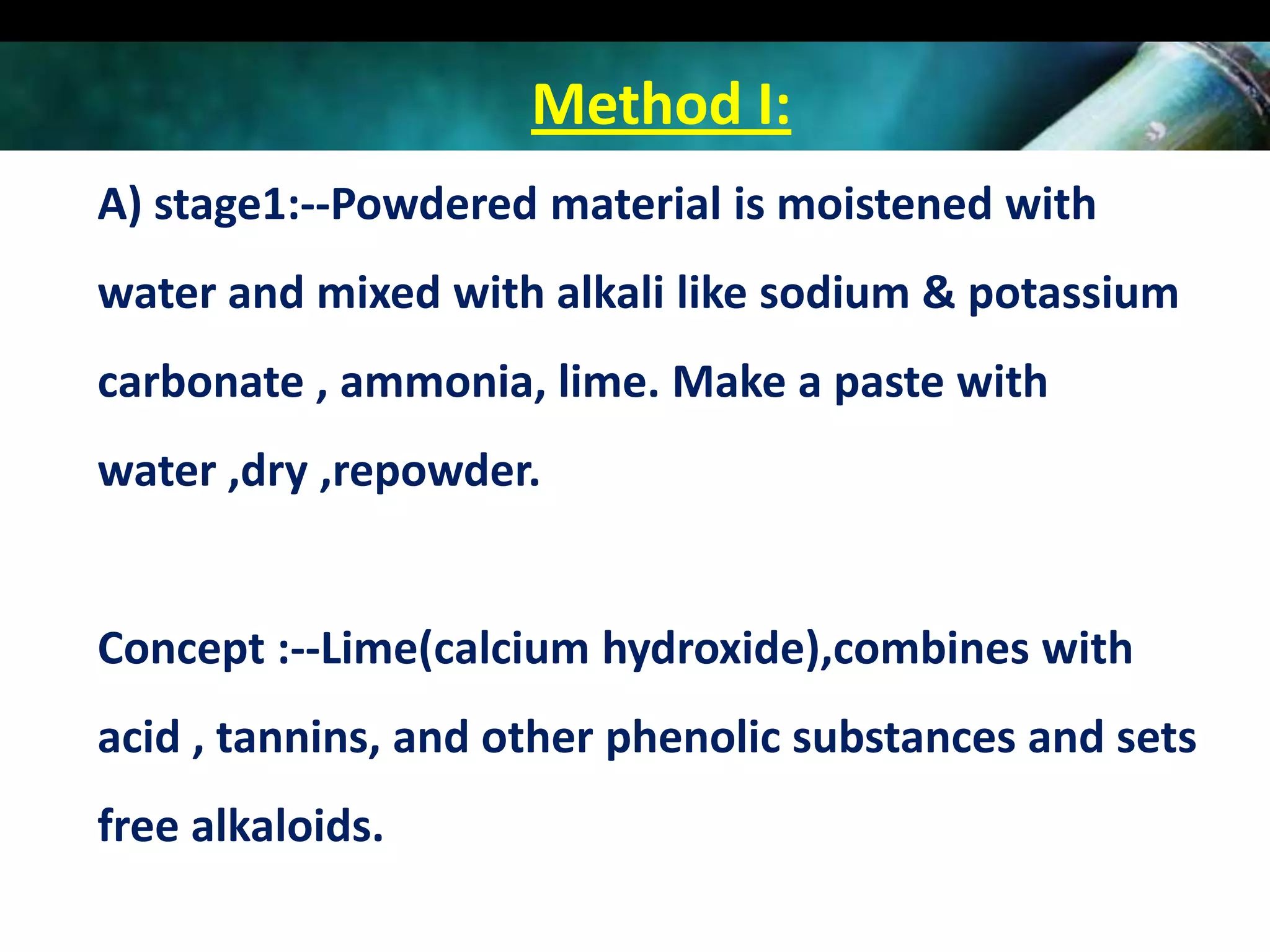 Method I:
A) stage1:--Powdered material is moistened with
water and mixed with alkali like sodium & potassium
carbonate , ammonia, lime. Make a paste with
water ,dry ,repowder.

Concept :--Lime(calcium hydroxide),combines with
acid , tannins, and other phenolic substances and sets
free alkaloids.

 