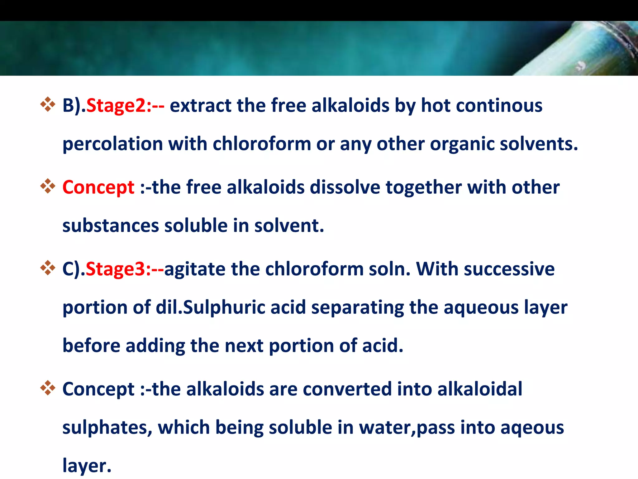  B).Stage2:-- extract the free alkaloids by hot continous
percolation with chloroform or any other organic solvents.
 Concept :-the free alkaloids dissolve together with other
substances soluble in solvent.
 C).Stage3:--agitate the chloroform soln. With successive
portion of dil.Sulphuric acid separating the aqueous layer
before adding the next portion of acid.

 Concept :-the alkaloids are converted into alkaloidal
sulphates, which being soluble in water,pass into aqeous
layer.

 