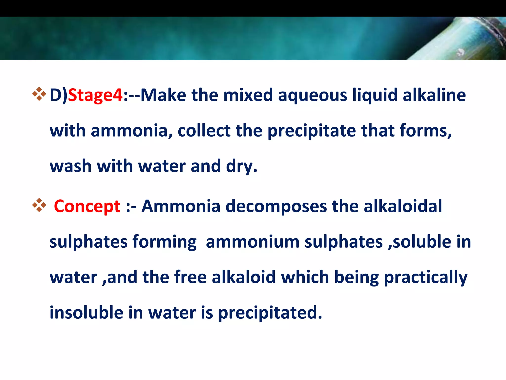 D)Stage4:--Make the mixed aqueous liquid alkaline
with ammonia, collect the precipitate that forms,
wash with water and dry.
 Concept :- Ammonia decomposes the alkaloidal
sulphates forming ammonium sulphates ,soluble in
water ,and the free alkaloid which being practically

insoluble in water is precipitated.

 
