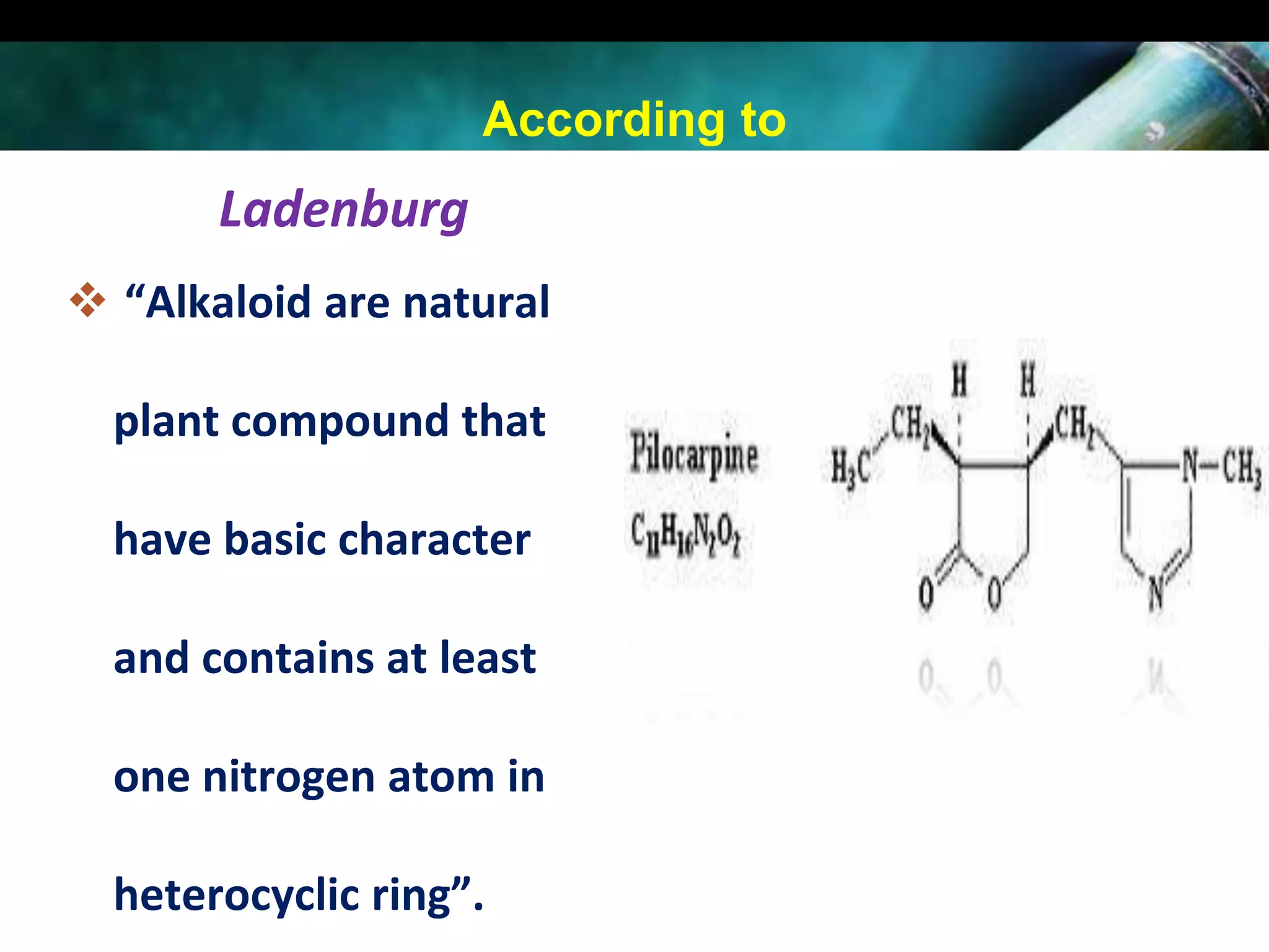 According to

Ladenburg
 “Alkaloid are natural
plant compound that
have basic character
and contains at least
one nitrogen atom in
heterocyclic ring”.

 