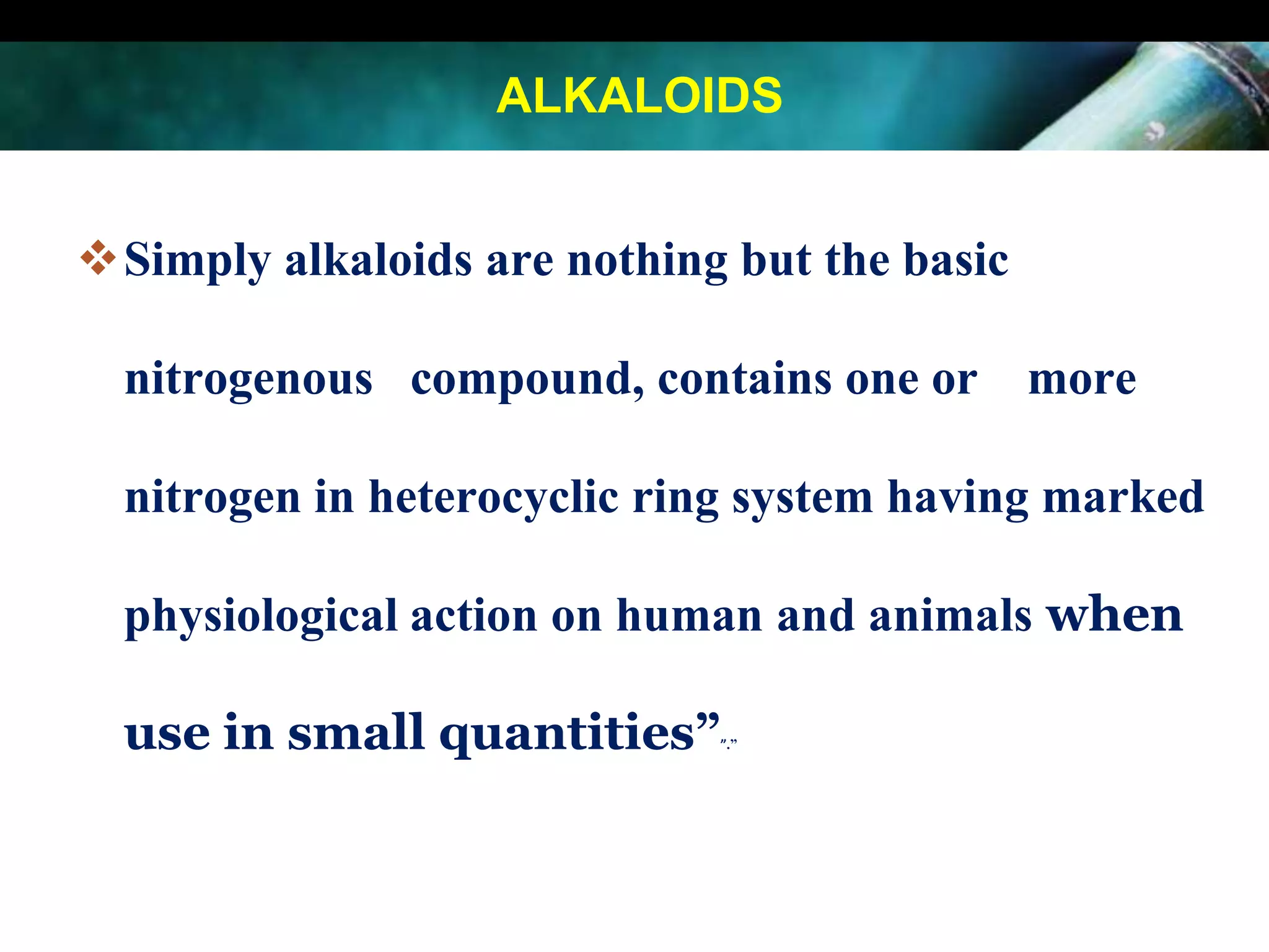 ALKALOIDS
Simply alkaloids are nothing but the basic

nitrogenous compound, contains one or more
nitrogen in heterocyclic ring system having marked
physiological action on human and animals when
use in small quantities”

”.”

 