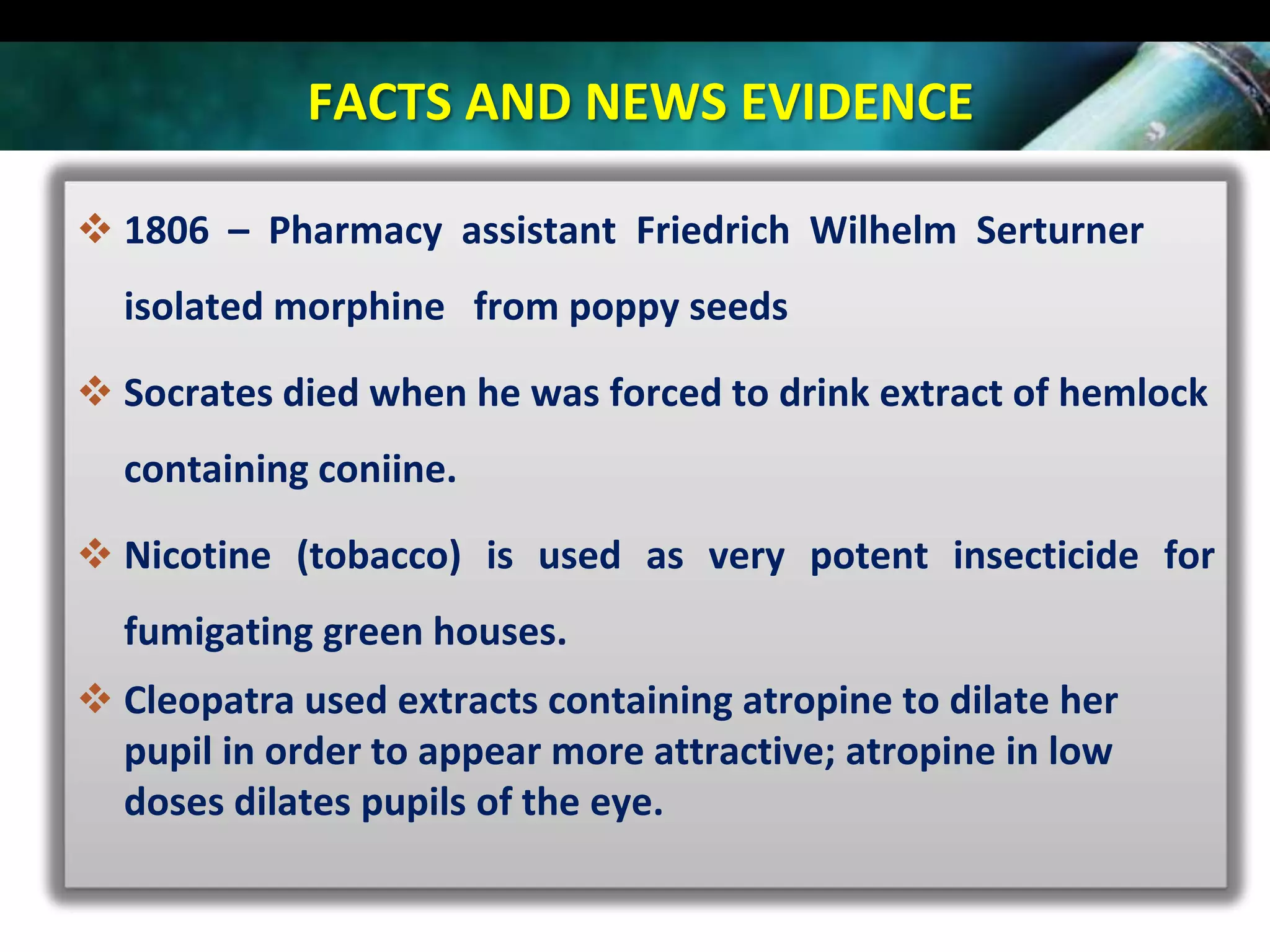 FACTS AND NEWS EVIDENCE
 1806 – Pharmacy assistant Friedrich Wilhelm Serturner
isolated morphine from poppy seeds
 Socrates died when he was forced to drink extract of hemlock
containing coniine.

 Nicotine (tobacco) is used as very potent insecticide for
fumigating green houses.
 Cleopatra used extracts containing atropine to dilate her
pupil in order to appear more attractive; atropine in low
doses dilates pupils of the eye.

 