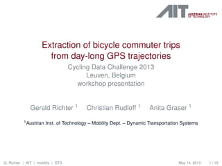 Extraction of bicycle commuter trips
from day-long GPS trajectories
Cycling Data Challenge 2013
Leuven, Belgium
workshop presentation
Gerald Richter 1 Christian Rudloff 1 Anita Graser 1
1Austrian Inst. of Technology – Mobility Dept. – Dynamic Transportation Systems
G. Richter | AIT | mobility | DTS May 14, 2013 1 / 19
 