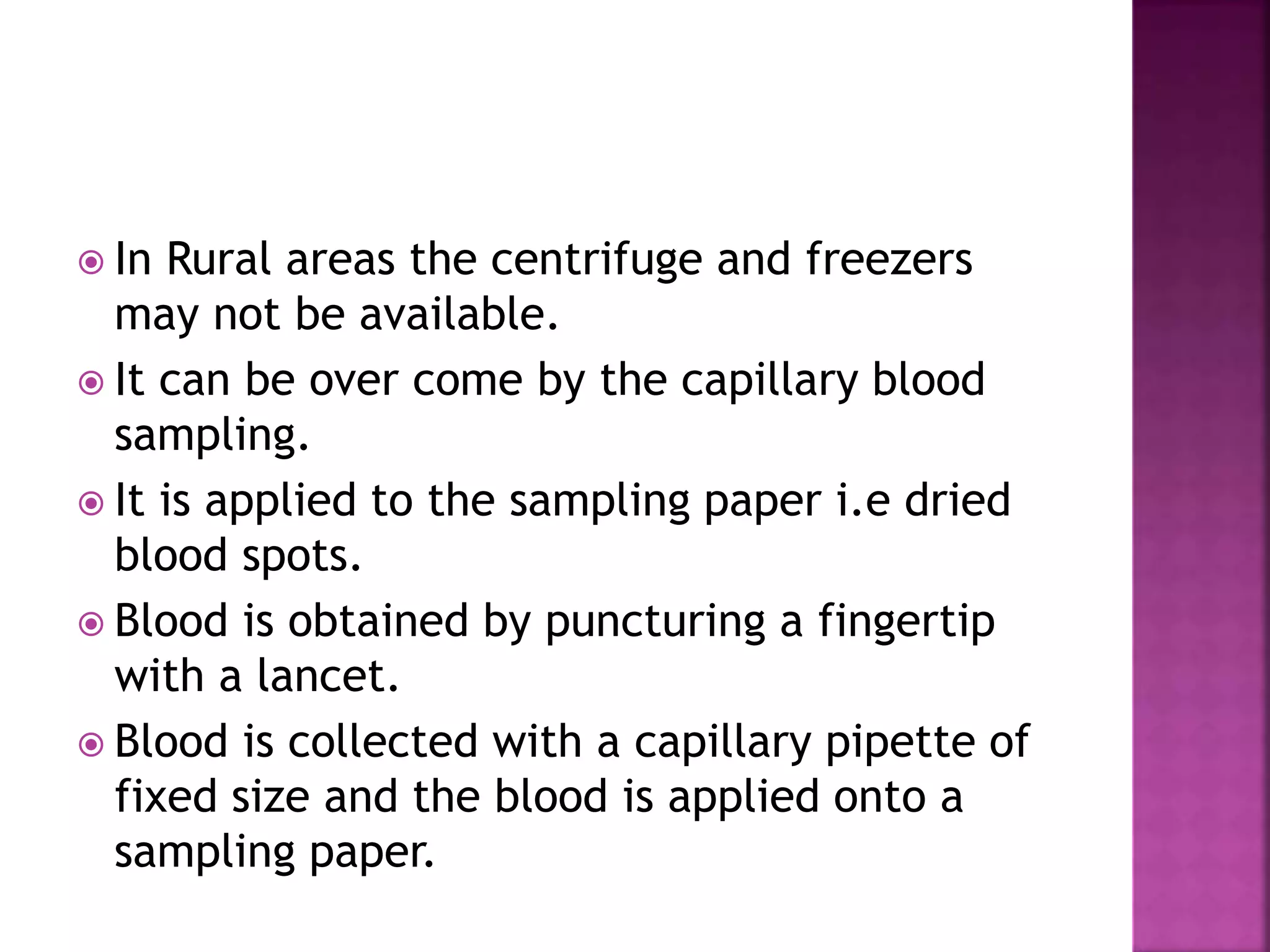  In Rural areas the centrifuge and freezers
may not be available.
 It can be over come by the capillary blood
sampling.
 It is applied to the sampling paper i.e dried
blood spots.
 Blood is obtained by puncturing a fingertip
with a lancet.
 Blood is collected with a capillary pipette of
fixed size and the blood is applied onto a
sampling paper.
 