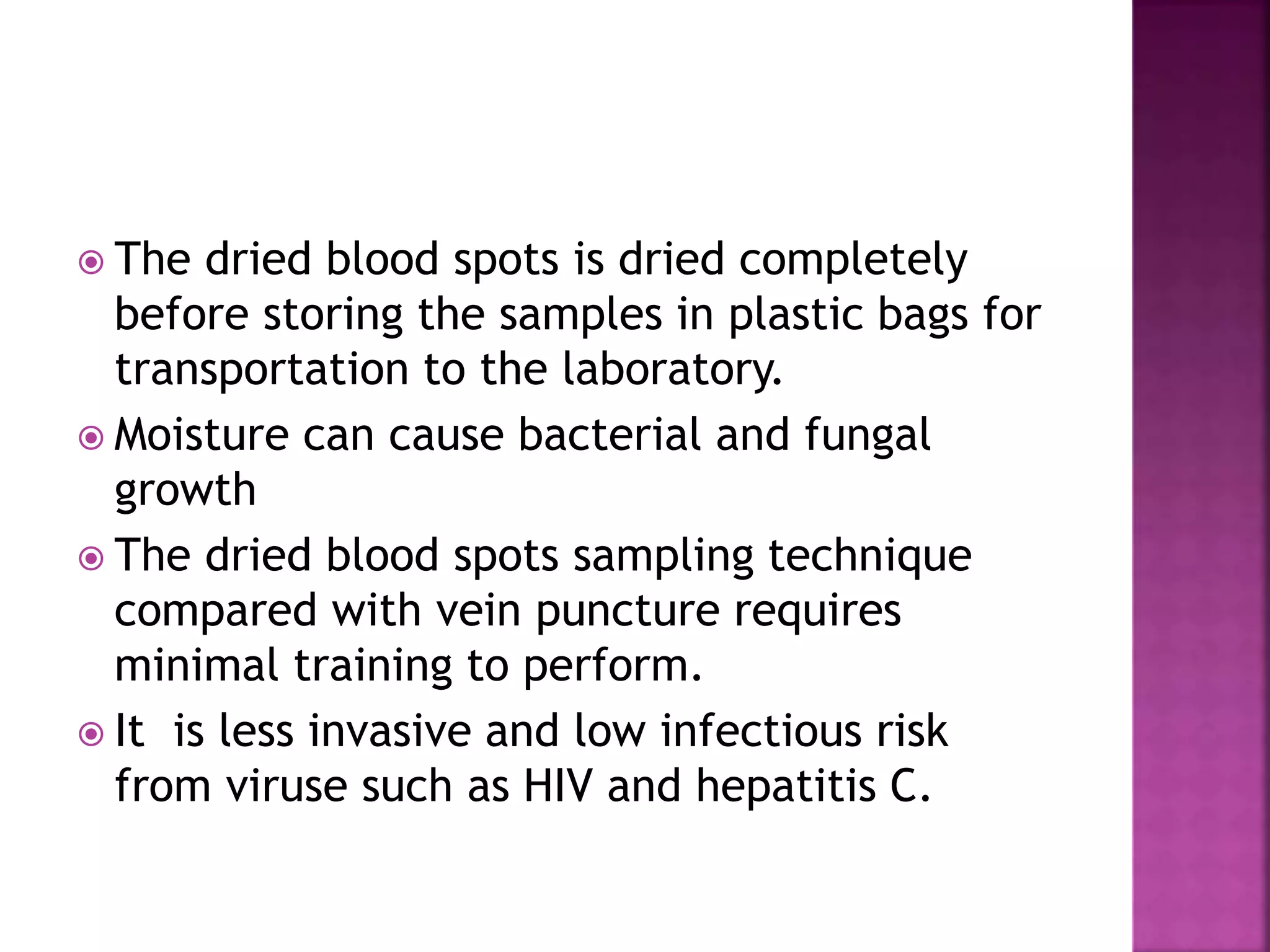  The dried blood spots is dried completely
before storing the samples in plastic bags for
transportation to the laboratory.
 Moisture can cause bacterial and fungal
growth
 The dried blood spots sampling technique
compared with vein puncture requires
minimal training to perform.
 It is less invasive and low infectious risk
from viruse such as HIV and hepatitis C.
 
