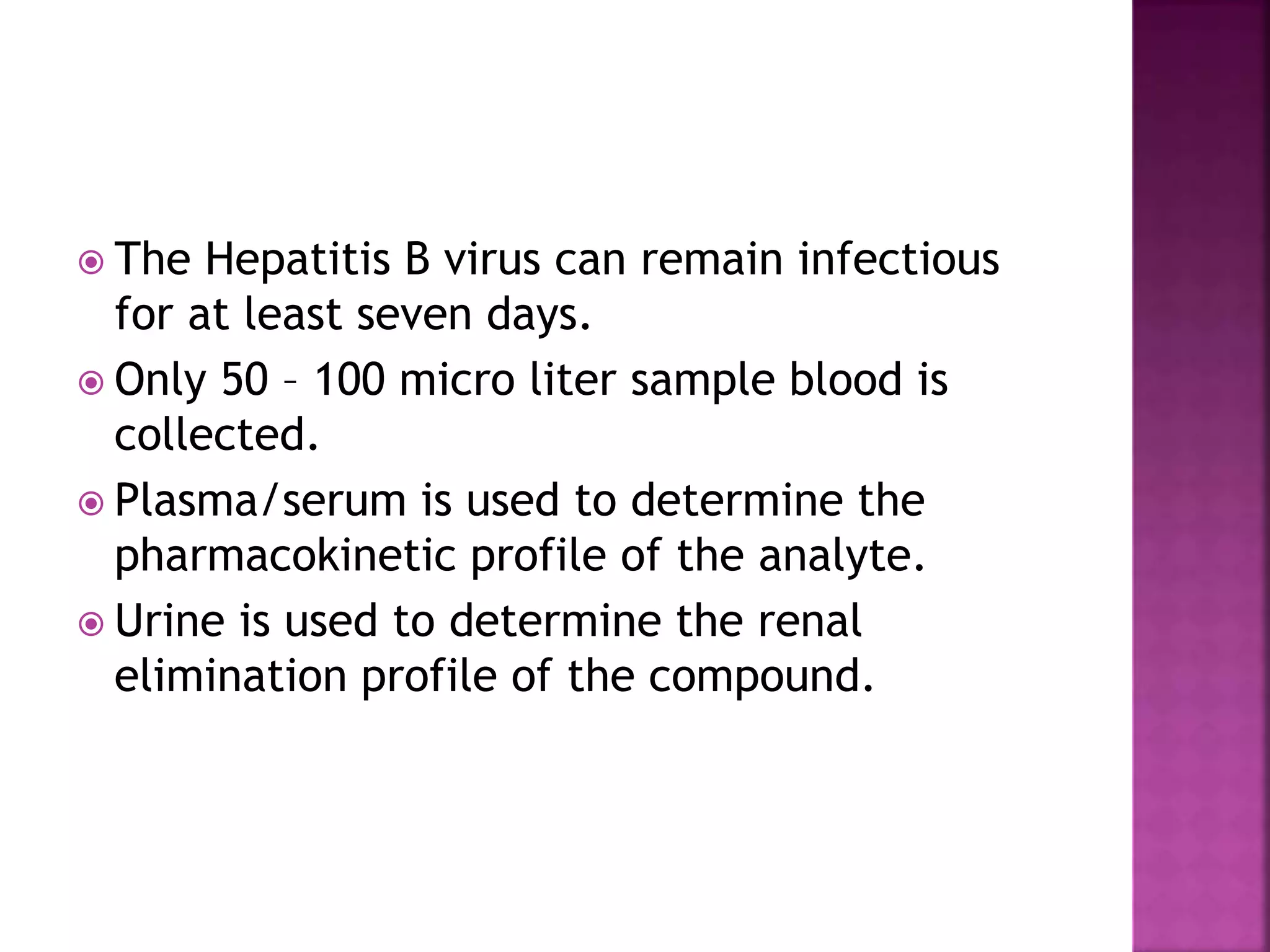  The Hepatitis B virus can remain infectious
for at least seven days.
 Only 50 – 100 micro liter sample blood is
collected.
 Plasma/serum is used to determine the
pharmacokinetic profile of the analyte.
 Urine is used to determine the renal
elimination profile of the compound.
 