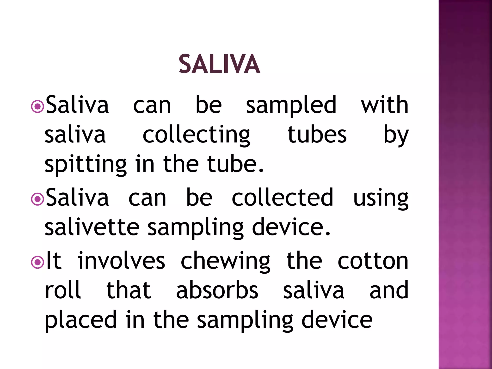 Saliva can be sampled with
saliva collecting tubes by
spitting in the tube.
Saliva can be collected using
salivette sampling device.
It involves chewing the cotton
roll that absorbs saliva and
placed in the sampling device
 