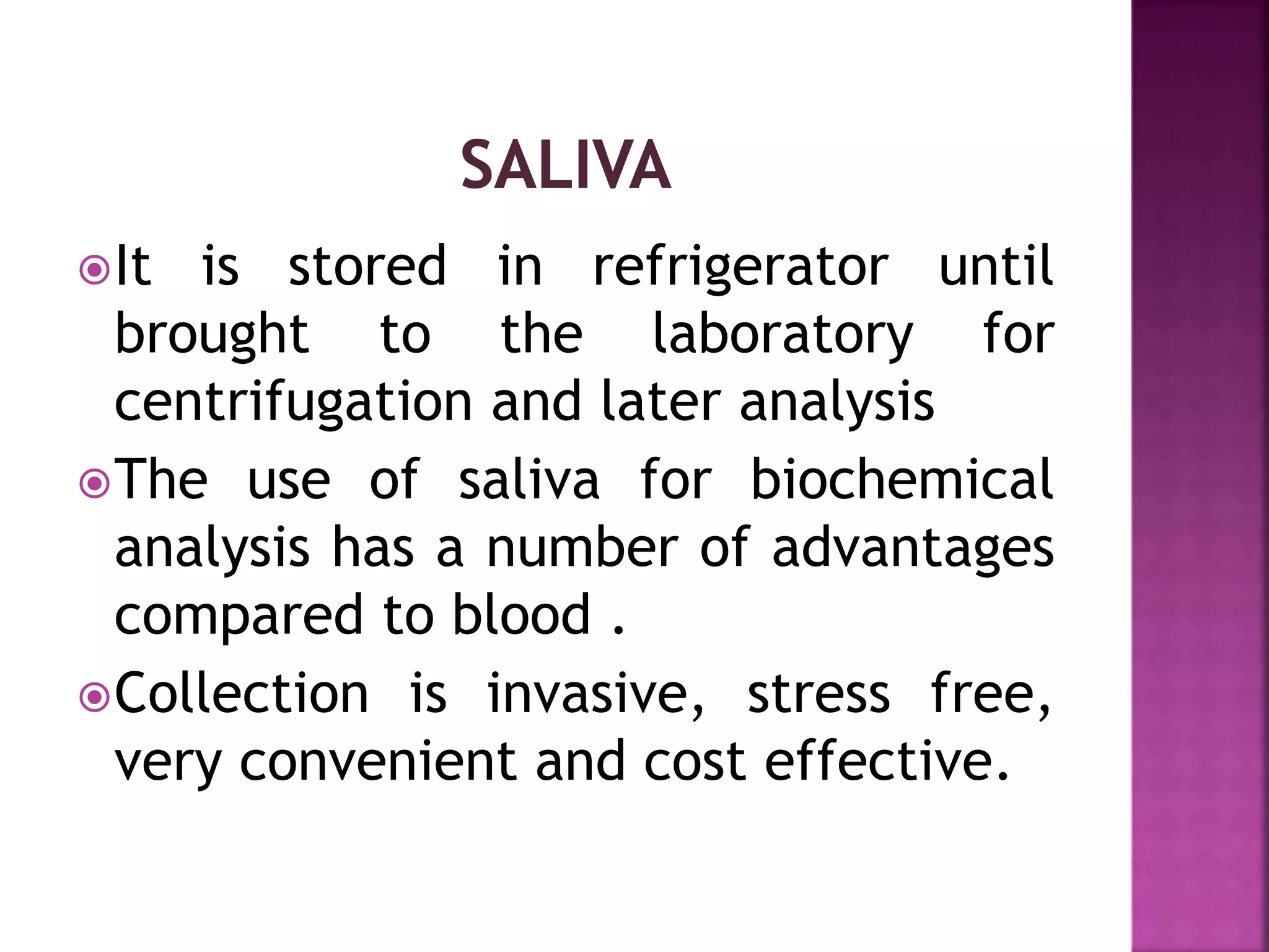 It is stored in refrigerator until
brought to the laboratory for
centrifugation and later analysis
The use of saliva for biochemical
analysis has a number of advantages
compared to blood .
Collection is invasive, stress free,
very convenient and cost effective.
 