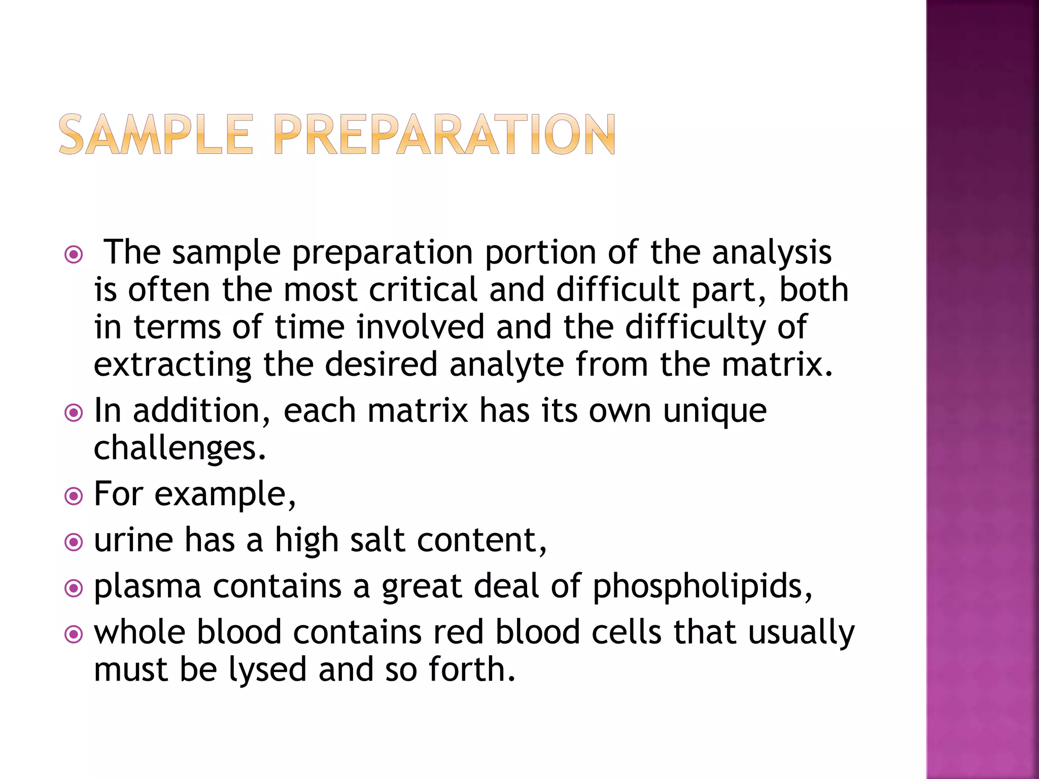  The sample preparation portion of the analysis
is often the most critical and difficult part, both
in terms of time involved and the difficulty of
extracting the desired analyte from the matrix.
 In addition, each matrix has its own unique
challenges.
 For example,
 urine has a high salt content,
 plasma contains a great deal of phospholipids,
 whole blood contains red blood cells that usually
must be lysed and so forth.
 