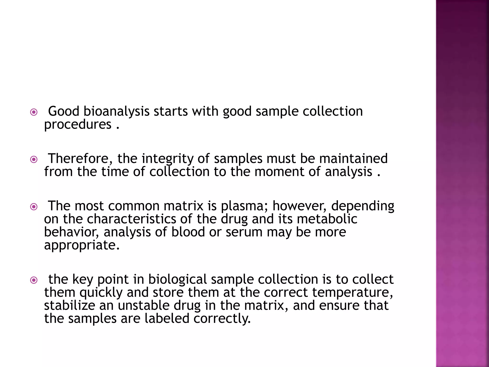  Good bioanalysis starts with good sample collection
procedures .
 Therefore, the integrity of samples must be maintained
from the time of collection to the moment of analysis .
 The most common matrix is plasma; however, depending
on the characteristics of the drug and its metabolic
behavior, analysis of blood or serum may be more
appropriate.
 the key point in biological sample collection is to collect
them quickly and store them at the correct temperature,
stabilize an unstable drug in the matrix, and ensure that
the samples are labeled correctly.
 