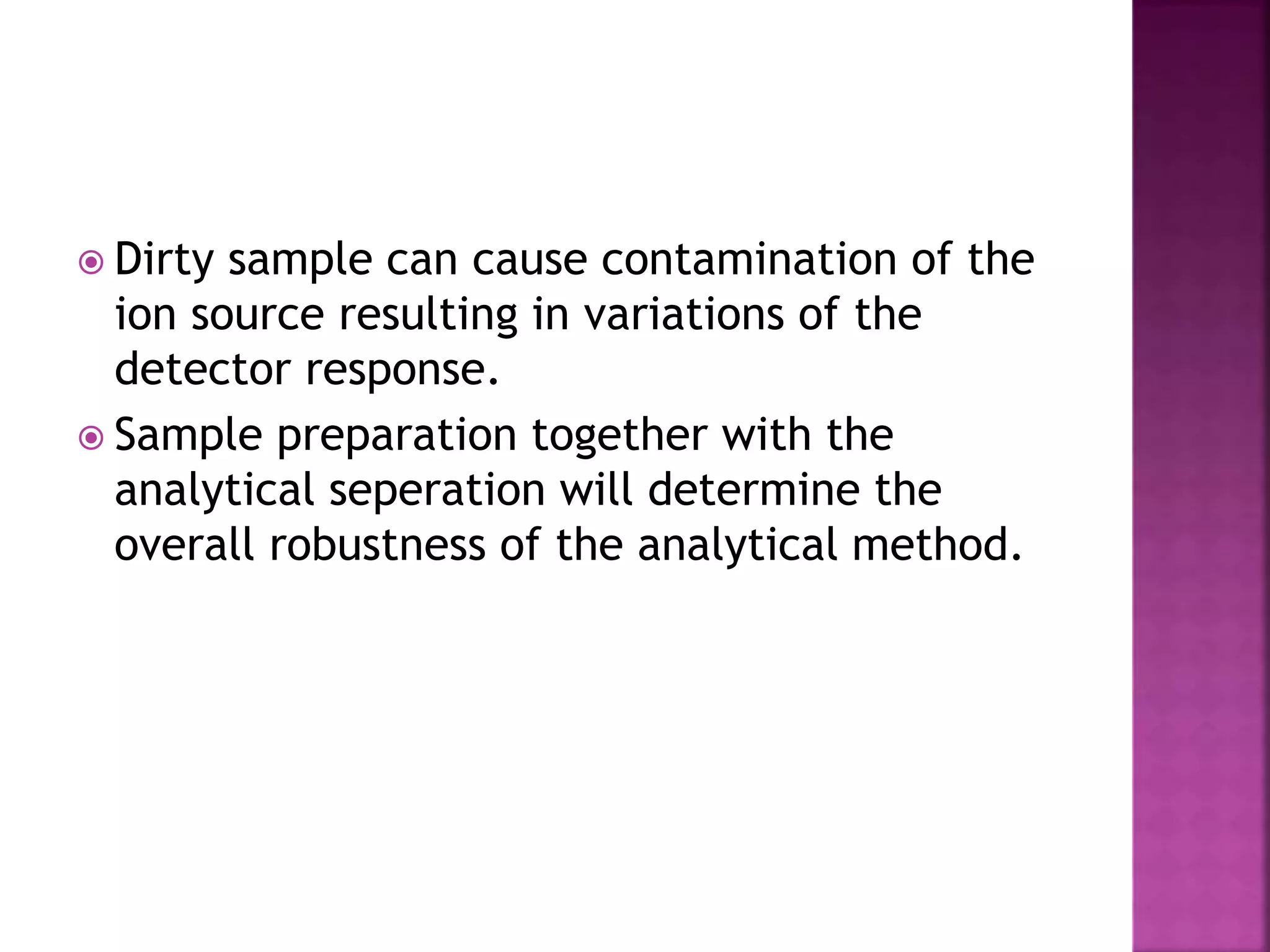  Dirty sample can cause contamination of the
ion source resulting in variations of the
detector response.
 Sample preparation together with the
analytical seperation will determine the
overall robustness of the analytical method.
 