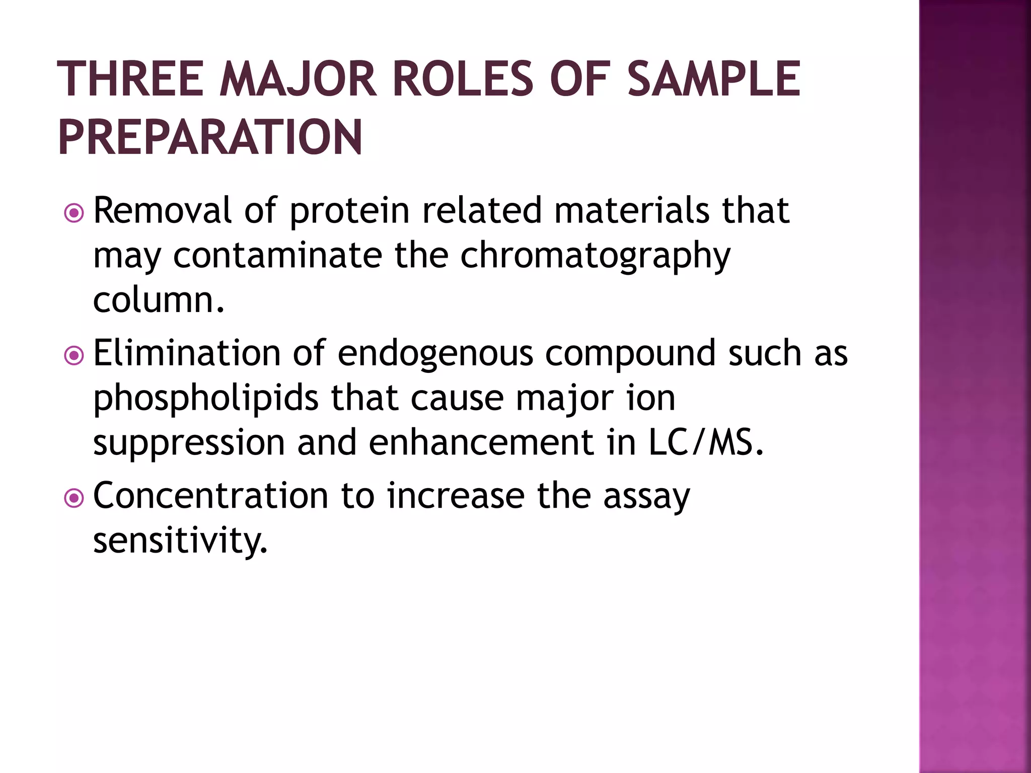  Removal of protein related materials that
may contaminate the chromatography
column.
 Elimination of endogenous compound such as
phospholipids that cause major ion
suppression and enhancement in LC/MS.
 Concentration to increase the assay
sensitivity.
 