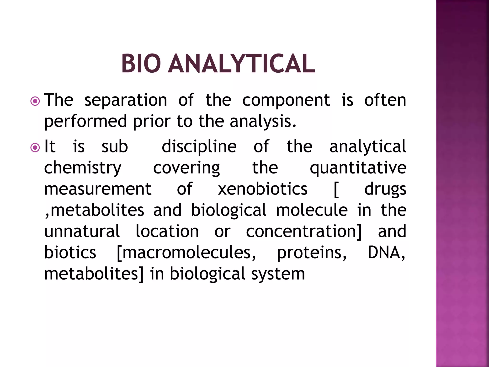  The separation of the component is often
performed prior to the analysis.
 It is sub discipline of the analytical
chemistry covering the quantitative
measurement of xenobiotics [ drugs
,metabolites and biological molecule in the
unnatural location or concentration] and
biotics [macromolecules, proteins, DNA,
metabolites] in biological system
 