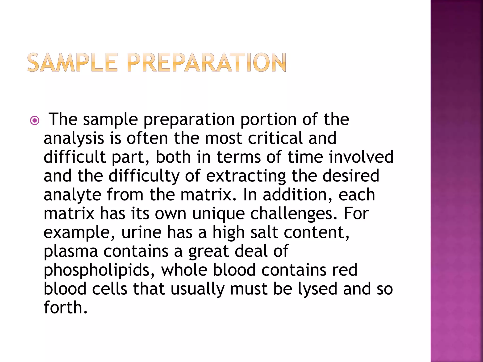  The sample preparation portion of the
analysis is often the most critical and
difficult part, both in terms of time involved
and the difficulty of extracting the desired
analyte from the matrix. In addition, each
matrix has its own unique challenges. For
example, urine has a high salt content,
plasma contains a great deal of
phospholipids, whole blood contains red
blood cells that usually must be lysed and so
forth.
 