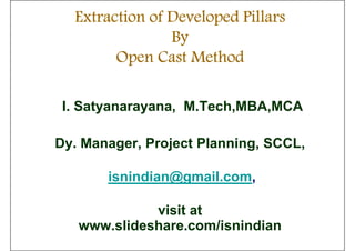 Extraction of Developed Pillars
                By
        Open Cast Method

 I. Satyanarayana, M.Tech,MBA,MCA

Dy. Manager, Project Planning, SCCL,

       isnindian@gmail.com,

             visit at
   www.slideshare.com/isnindian
 