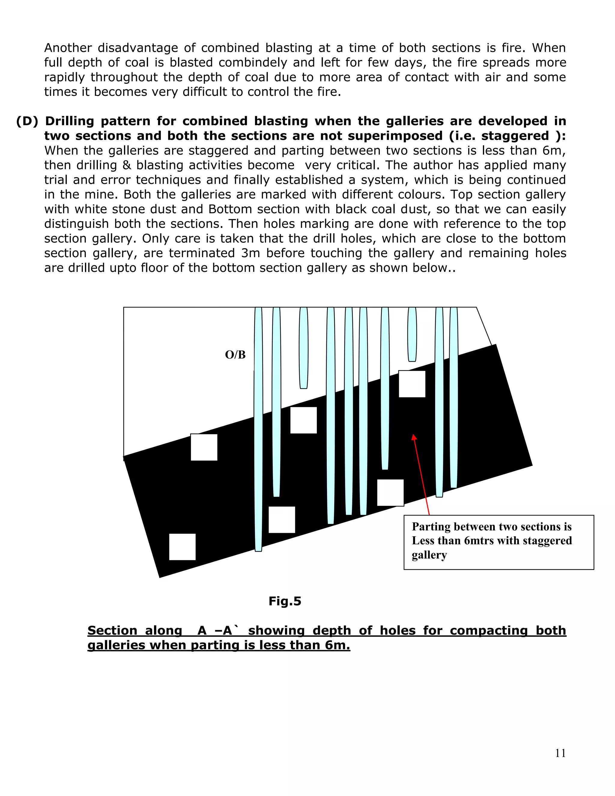 11
Another disadvantage of combined blasting at a time of both sections is fire. When
full depth of coal is blasted combindely and left for few days, the fire spreads more
rapidly throughout the depth of coal due to more area of contact with air and some
times it becomes very difficult to control the fire.
(D) Drilling pattern for combined blasting when the galleries are developed in
two sections and both the sections are not superimposed (i.e. staggered ):
When the galleries are staggered and parting between two sections is less than 6m,
then drilling & blasting activities become very critical. The author has applied many
trial and error techniques and finally established a system, which is being continued
in the mine. Both the galleries are marked with different colours. Top section gallery
with white stone dust and Bottom section with black coal dust, so that we can easily
distinguish both the sections. Then holes marking are done with reference to the top
section gallery. Only care is taken that the drill holes, which are close to the bottom
section gallery, are terminated 3m before touching the gallery and remaining holes
are drilled upto floor of the bottom section gallery as shown below..
Fig.5
Section along A –A` showing depth of holes for compacting both
galleries when parting is less than 6m.
O/B
Parting between two sections is
Less than 6mtrs with staggered
gallery
 