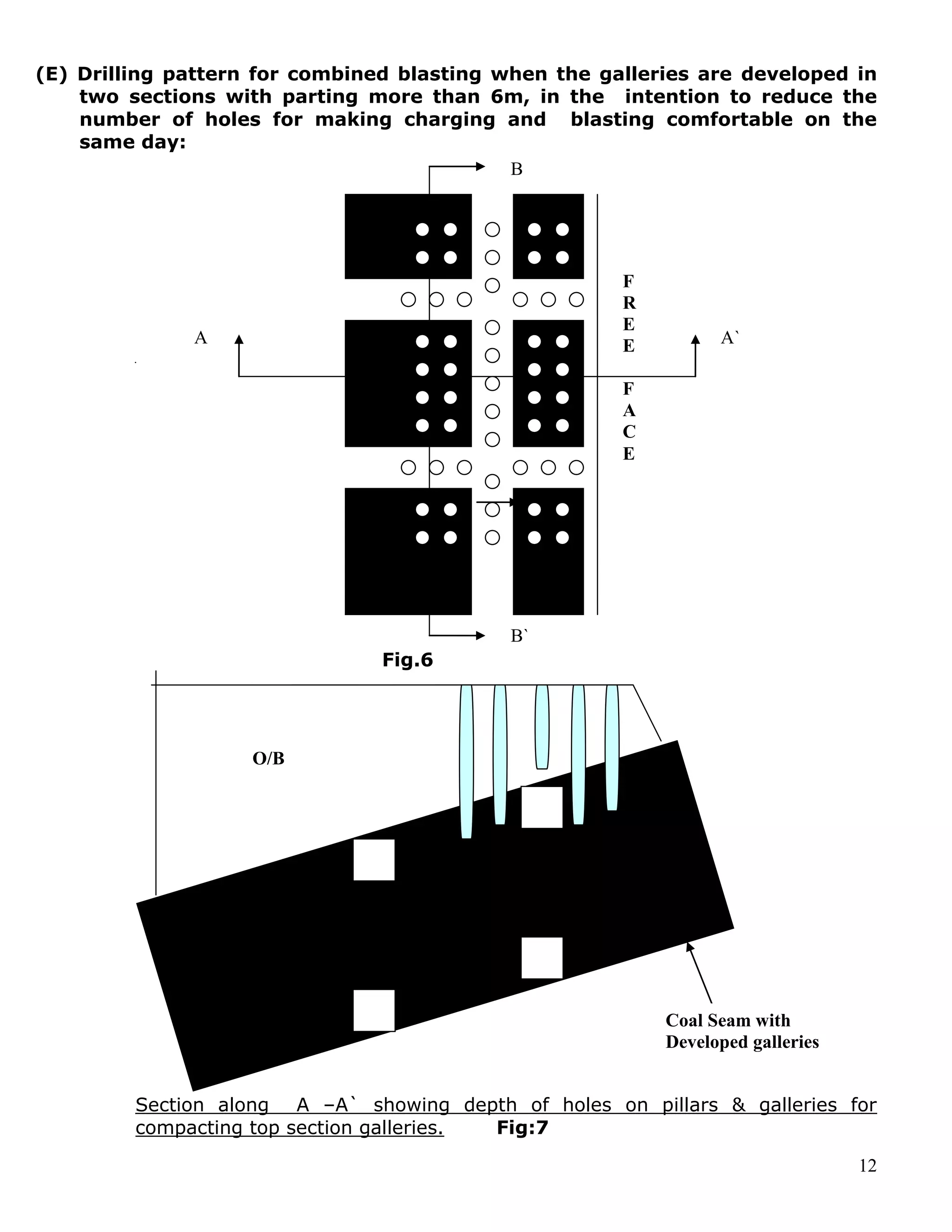 12
(E) Drilling pattern for combined blasting when the galleries are developed in
two sections with parting more than 6m, in the intention to reduce the
number of holes for making charging and blasting comfortable on the
same day:
Fig.6
Section along A –A` showing depth of holes on pillars & galleries for
compacting top section galleries. Fig:7
O/B
F
R
E
E
F
A
C
E
A A`
B`
Coal Seam with
Developed galleries
B
 