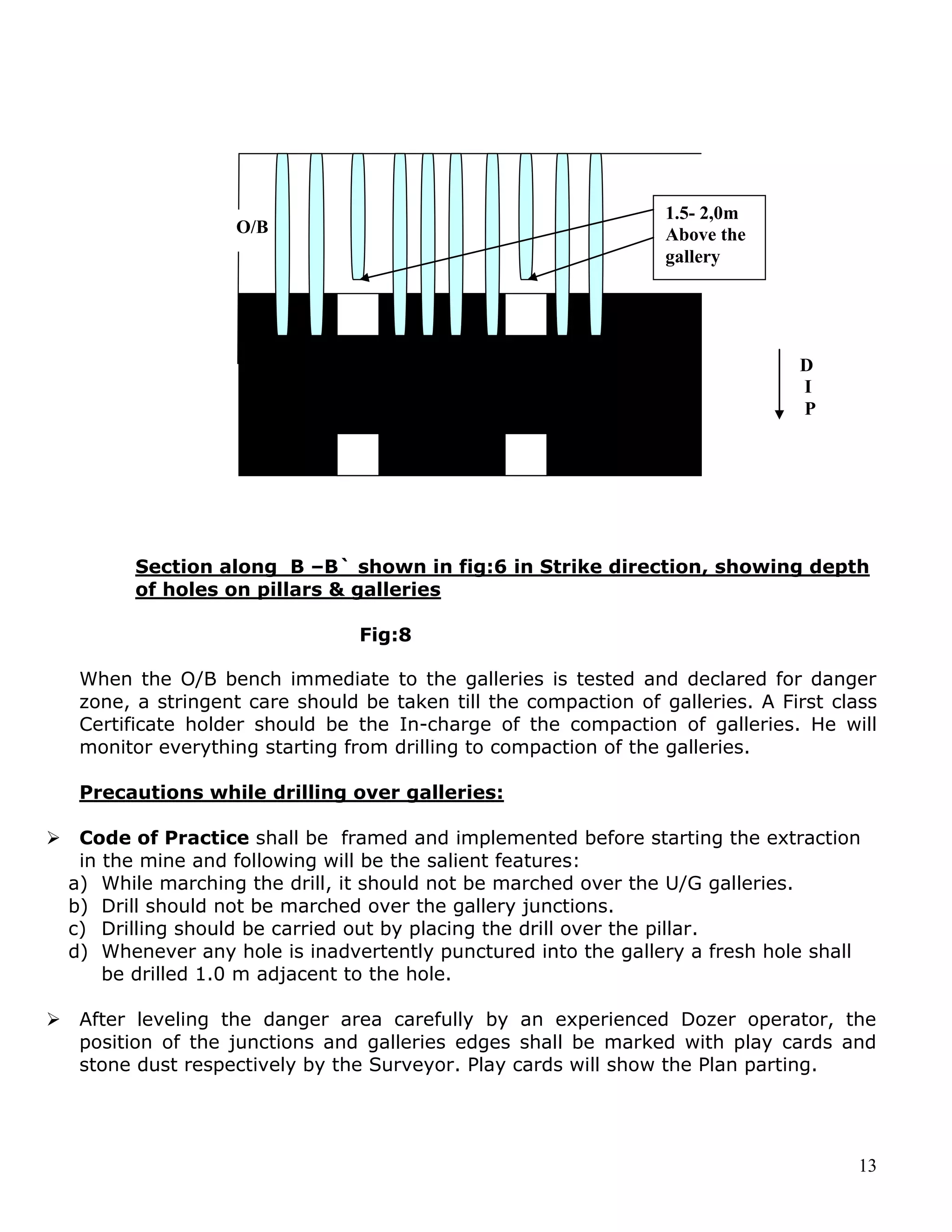 13
Section along B –B` shown in fig:6 in Strike direction, showing depth
of holes on pillars & galleries
Fig:8
When the O/B bench immediate to the galleries is tested and declared for danger
zone, a stringent care should be taken till the compaction of galleries. A First class
Certificate holder should be the In-charge of the compaction of galleries. He will
monitor everything starting from drilling to compaction of the galleries.
Precautions while drilling over galleries:
 Code of Practice shall be framed and implemented before starting the extraction
in the mine and following will be the salient features:
a) While marching the drill, it should not be marched over the U/G galleries.
b) Drill should not be marched over the gallery junctions.
c) Drilling should be carried out by placing the drill over the pillar.
d) Whenever any hole is inadvertently punctured into the gallery a fresh hole shall
be drilled 1.0 m adjacent to the hole.
 After leveling the danger area carefully by an experienced Dozer operator, the
position of the junctions and galleries edges shall be marked with play cards and
stone dust respectively by the Surveyor. Play cards will show the Plan parting.
O/B
1.5- 2,0m
Above the
gallery
D
I
P
 
