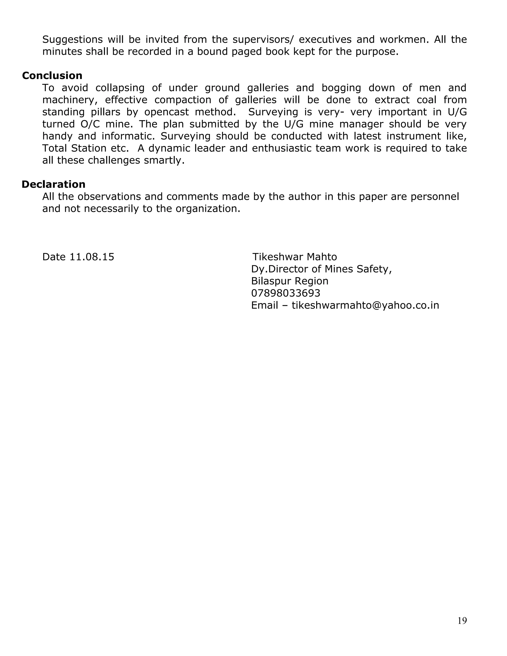 19
Suggestions will be invited from the supervisors/ executives and workmen. All the
minutes shall be recorded in a bound paged book kept for the purpose.
Conclusion
To avoid collapsing of under ground galleries and bogging down of men and
machinery, effective compaction of galleries will be done to extract coal from
standing pillars by opencast method. Surveying is very- very important in U/G
turned O/C mine. The plan submitted by the U/G mine manager should be very
handy and informatic. Surveying should be conducted with latest instrument like,
Total Station etc. A dynamic leader and enthusiastic team work is required to take
all these challenges smartly.
Declaration
All the observations and comments made by the author in this paper are personnel
and not necessarily to the organization.
Date 11.08.15 Tikeshwar Mahto
Dy.Director of Mines Safety,
Bilaspur Region
07898033693
Email – tikeshwarmahto@yahoo.co.in
 