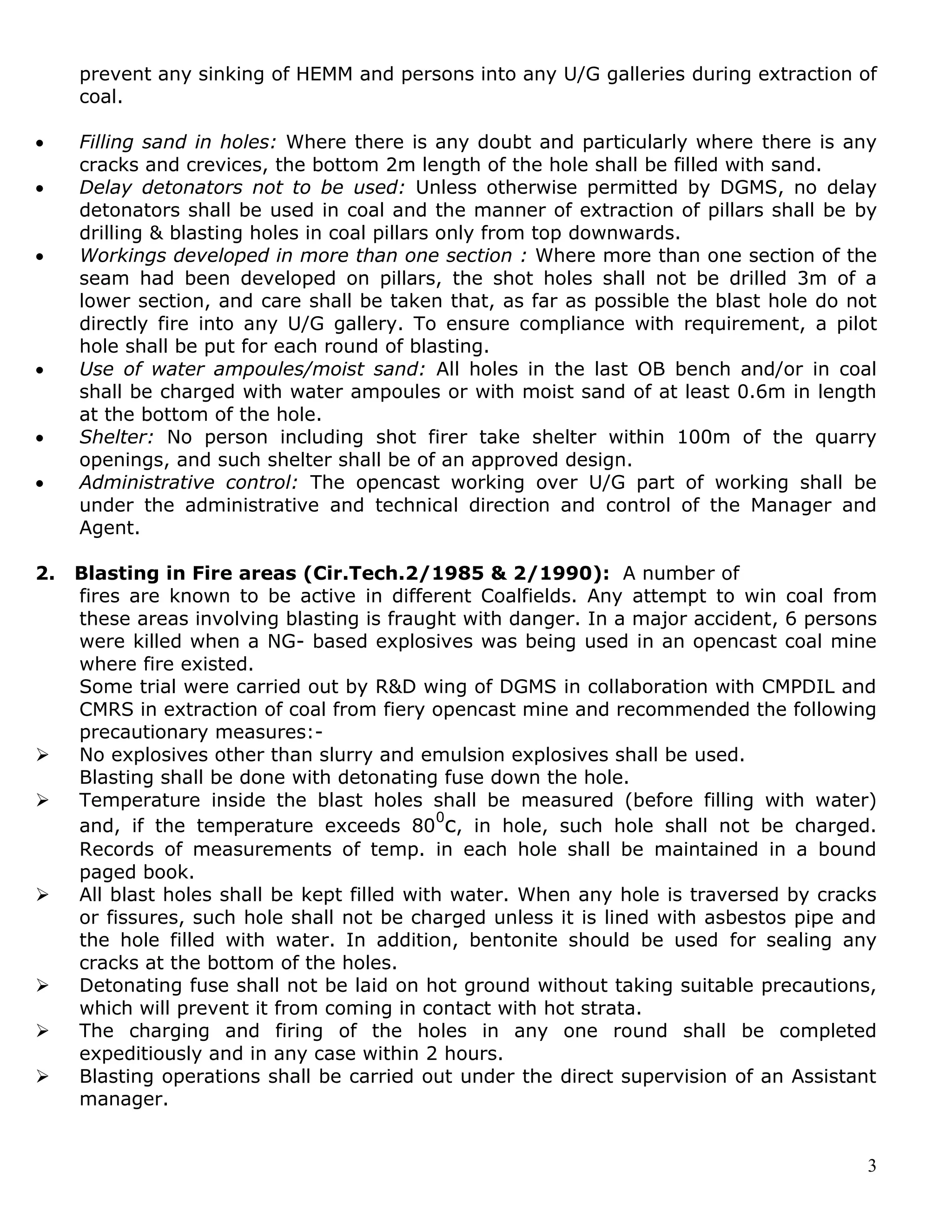 3
prevent any sinking of HEMM and persons into any U/G galleries during extraction of
coal.
 Filling sand in holes: Where there is any doubt and particularly where there is any
cracks and crevices, the bottom 2m length of the hole shall be filled with sand.
 Delay detonators not to be used: Unless otherwise permitted by DGMS, no delay
detonators shall be used in coal and the manner of extraction of pillars shall be by
drilling & blasting holes in coal pillars only from top downwards.
 Workings developed in more than one section : Where more than one section of the
seam had been developed on pillars, the shot holes shall not be drilled 3m of a
lower section, and care shall be taken that, as far as possible the blast hole do not
directly fire into any U/G gallery. To ensure compliance with requirement, a pilot
hole shall be put for each round of blasting.
 Use of water ampoules/moist sand: All holes in the last OB bench and/or in coal
shall be charged with water ampoules or with moist sand of at least 0.6m in length
at the bottom of the hole.
 Shelter: No person including shot firer take shelter within 100m of the quarry
openings, and such shelter shall be of an approved design.
 Administrative control: The opencast working over U/G part of working shall be
under the administrative and technical direction and control of the Manager and
Agent.
2. Blasting in Fire areas (Cir.Tech.2/1985 & 2/1990): A number of
fires are known to be active in different Coalfields. Any attempt to win coal from
these areas involving blasting is fraught with danger. In a major accident, 6 persons
were killed when a NG- based explosives was being used in an opencast coal mine
where fire existed.
Some trial were carried out by R&D wing of DGMS in collaboration with CMPDIL and
CMRS in extraction of coal from fiery opencast mine and recommended the following
precautionary measures:-
 No explosives other than slurry and emulsion explosives shall be used.
Blasting shall be done with detonating fuse down the hole.
 Temperature inside the blast holes shall be measured (before filling with water)
and, if the temperature exceeds 80
0
c, in hole, such hole shall not be charged.
Records of measurements of temp. in each hole shall be maintained in a bound
paged book.
 All blast holes shall be kept filled with water. When any hole is traversed by cracks
or fissures, such hole shall not be charged unless it is lined with asbestos pipe and
the hole filled with water. In addition, bentonite should be used for sealing any
cracks at the bottom of the holes.
 Detonating fuse shall not be laid on hot ground without taking suitable precautions,
which will prevent it from coming in contact with hot strata.
 The charging and firing of the holes in any one round shall be completed
expeditiously and in any case within 2 hours.
 Blasting operations shall be carried out under the direct supervision of an Assistant
manager.
 
