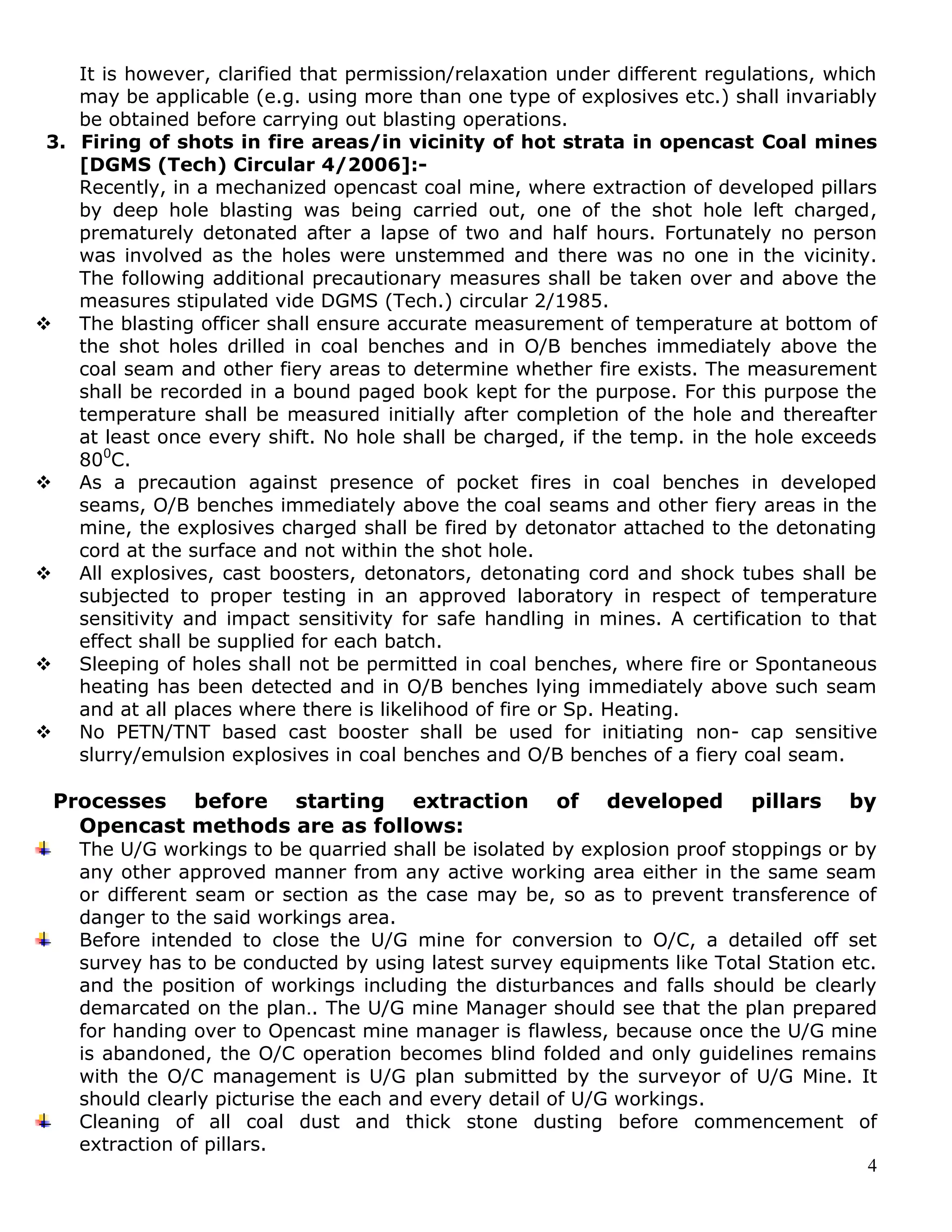 4
It is however, clarified that permission/relaxation under different regulations, which
may be applicable (e.g. using more than one type of explosives etc.) shall invariably
be obtained before carrying out blasting operations.
3. Firing of shots in fire areas/in vicinity of hot strata in opencast Coal mines
[DGMS (Tech) Circular 4/2006]:-
Recently, in a mechanized opencast coal mine, where extraction of developed pillars
by deep hole blasting was being carried out, one of the shot hole left charged,
prematurely detonated after a lapse of two and half hours. Fortunately no person
was involved as the holes were unstemmed and there was no one in the vicinity.
The following additional precautionary measures shall be taken over and above the
measures stipulated vide DGMS (Tech.) circular 2/1985.
 The blasting officer shall ensure accurate measurement of temperature at bottom of
the shot holes drilled in coal benches and in O/B benches immediately above the
coal seam and other fiery areas to determine whether fire exists. The measurement
shall be recorded in a bound paged book kept for the purpose. For this purpose the
temperature shall be measured initially after completion of the hole and thereafter
at least once every shift. No hole shall be charged, if the temp. in the hole exceeds
800
C.
 As a precaution against presence of pocket fires in coal benches in developed
seams, O/B benches immediately above the coal seams and other fiery areas in the
mine, the explosives charged shall be fired by detonator attached to the detonating
cord at the surface and not within the shot hole.
 All explosives, cast boosters, detonators, detonating cord and shock tubes shall be
subjected to proper testing in an approved laboratory in respect of temperature
sensitivity and impact sensitivity for safe handling in mines. A certification to that
effect shall be supplied for each batch.
 Sleeping of holes shall not be permitted in coal benches, where fire or Spontaneous
heating has been detected and in O/B benches lying immediately above such seam
and at all places where there is likelihood of fire or Sp. Heating.
 No PETN/TNT based cast booster shall be used for initiating non- cap sensitive
slurry/emulsion explosives in coal benches and O/B benches of a fiery coal seam.
Processes before starting extraction of developed pillars by
Opencast methods are as follows:
The U/G workings to be quarried shall be isolated by explosion proof stoppings or by
any other approved manner from any active working area either in the same seam
or different seam or section as the case may be, so as to prevent transference of
danger to the said workings area.
Before intended to close the U/G mine for conversion to O/C, a detailed off set
survey has to be conducted by using latest survey equipments like Total Station etc.
and the position of workings including the disturbances and falls should be clearly
demarcated on the plan.. The U/G mine Manager should see that the plan prepared
for handing over to Opencast mine manager is flawless, because once the U/G mine
is abandoned, the O/C operation becomes blind folded and only guidelines remains
with the O/C management is U/G plan submitted by the surveyor of U/G Mine. It
should clearly picturise the each and every detail of U/G workings.
Cleaning of all coal dust and thick stone dusting before commencement of
extraction of pillars.
 