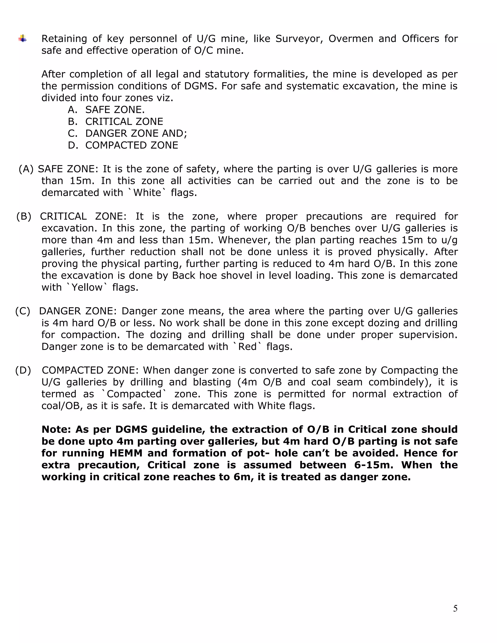 5
Retaining of key personnel of U/G mine, like Surveyor, Overmen and Officers for
safe and effective operation of O/C mine.
After completion of all legal and statutory formalities, the mine is developed as per
the permission conditions of DGMS. For safe and systematic excavation, the mine is
divided into four zones viz.
A. SAFE ZONE.
B. CRITICAL ZONE
C. DANGER ZONE AND;
D. COMPACTED ZONE
(A) SAFE ZONE: It is the zone of safety, where the parting is over U/G galleries is more
than 15m. In this zone all activities can be carried out and the zone is to be
demarcated with `White` flags.
(B) CRITICAL ZONE: It is the zone, where proper precautions are required for
excavation. In this zone, the parting of working O/B benches over U/G galleries is
more than 4m and less than 15m. Whenever, the plan parting reaches 15m to u/g
galleries, further reduction shall not be done unless it is proved physically. After
proving the physical parting, further parting is reduced to 4m hard O/B. In this zone
the excavation is done by Back hoe shovel in level loading. This zone is demarcated
with `Yellow` flags.
(C) DANGER ZONE: Danger zone means, the area where the parting over U/G galleries
is 4m hard O/B or less. No work shall be done in this zone except dozing and drilling
for compaction. The dozing and drilling shall be done under proper supervision.
Danger zone is to be demarcated with `Red` flags.
(D) COMPACTED ZONE: When danger zone is converted to safe zone by Compacting the
U/G galleries by drilling and blasting (4m O/B and coal seam combindely), it is
termed as `Compacted` zone. This zone is permitted for normal extraction of
coal/OB, as it is safe. It is demarcated with White flags.
Note: As per DGMS guideline, the extraction of O/B in Critical zone should
be done upto 4m parting over galleries, but 4m hard O/B parting is not safe
for running HEMM and formation of pot- hole can’t be avoided. Hence for
extra precaution, Critical zone is assumed between 6-15m. When the
working in critical zone reaches to 6m, it is treated as danger zone.
 