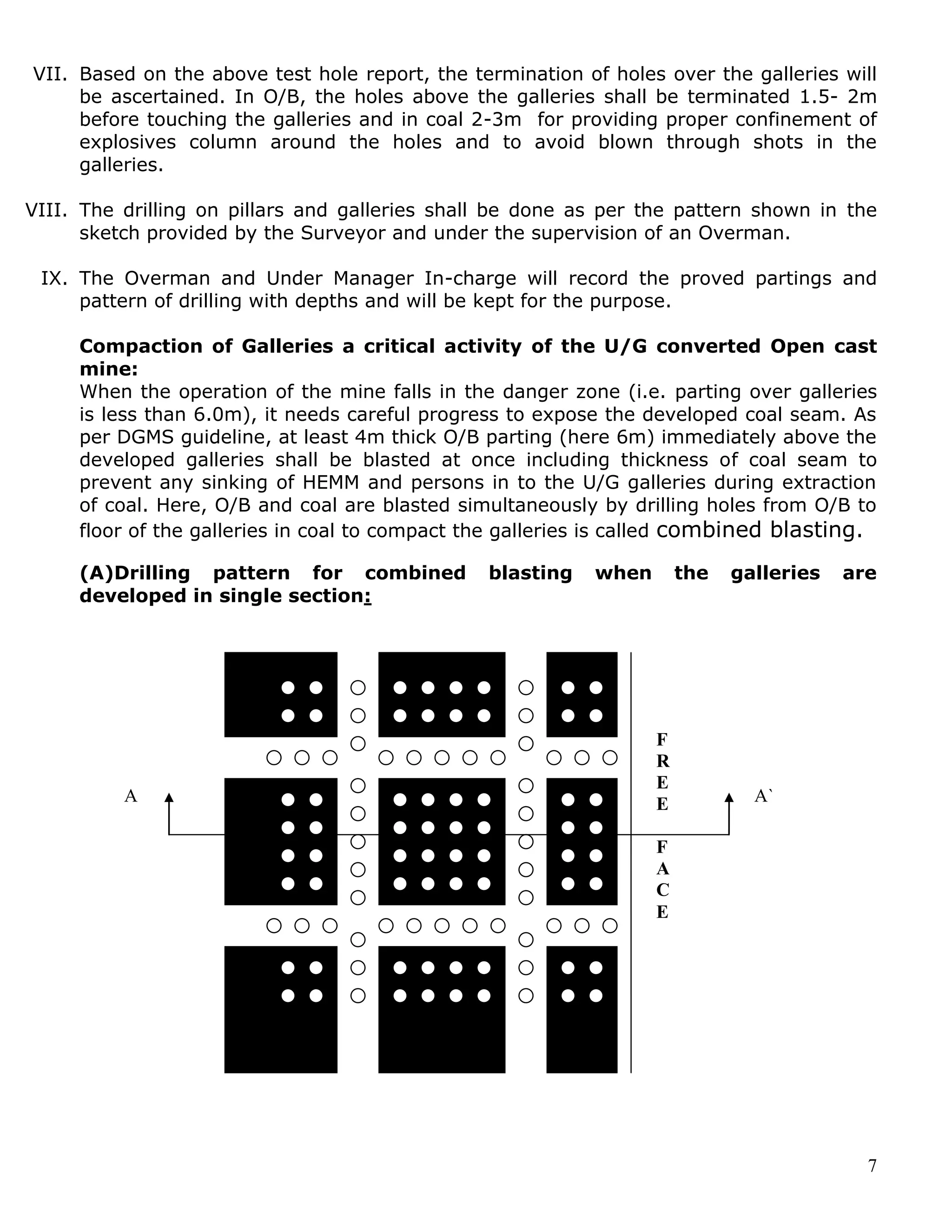 7
VII. Based on the above test hole report, the termination of holes over the galleries will
be ascertained. In O/B, the holes above the galleries shall be terminated 1.5- 2m
before touching the galleries and in coal 2-3m for providing proper confinement of
explosives column around the holes and to avoid blown through shots in the
galleries.
VIII. The drilling on pillars and galleries shall be done as per the pattern shown in the
sketch provided by the Surveyor and under the supervision of an Overman.
IX. The Overman and Under Manager In-charge will record the proved partings and
pattern of drilling with depths and will be kept for the purpose.
Compaction of Galleries a critical activity of the U/G converted Open cast
mine:
When the operation of the mine falls in the danger zone (i.e. parting over galleries
is less than 6.0m), it needs careful progress to expose the developed coal seam. As
per DGMS guideline, at least 4m thick O/B parting (here 6m) immediately above the
developed galleries shall be blasted at once including thickness of coal seam to
prevent any sinking of HEMM and persons in to the U/G galleries during extraction
of coal. Here, O/B and coal are blasted simultaneously by drilling holes from O/B to
floor of the galleries in coal to compact the galleries is called combined blasting.
(A)Drilling pattern for combined blasting when the galleries are
developed in single section:
F
R
E
E
F
A
C
E
A A`
 