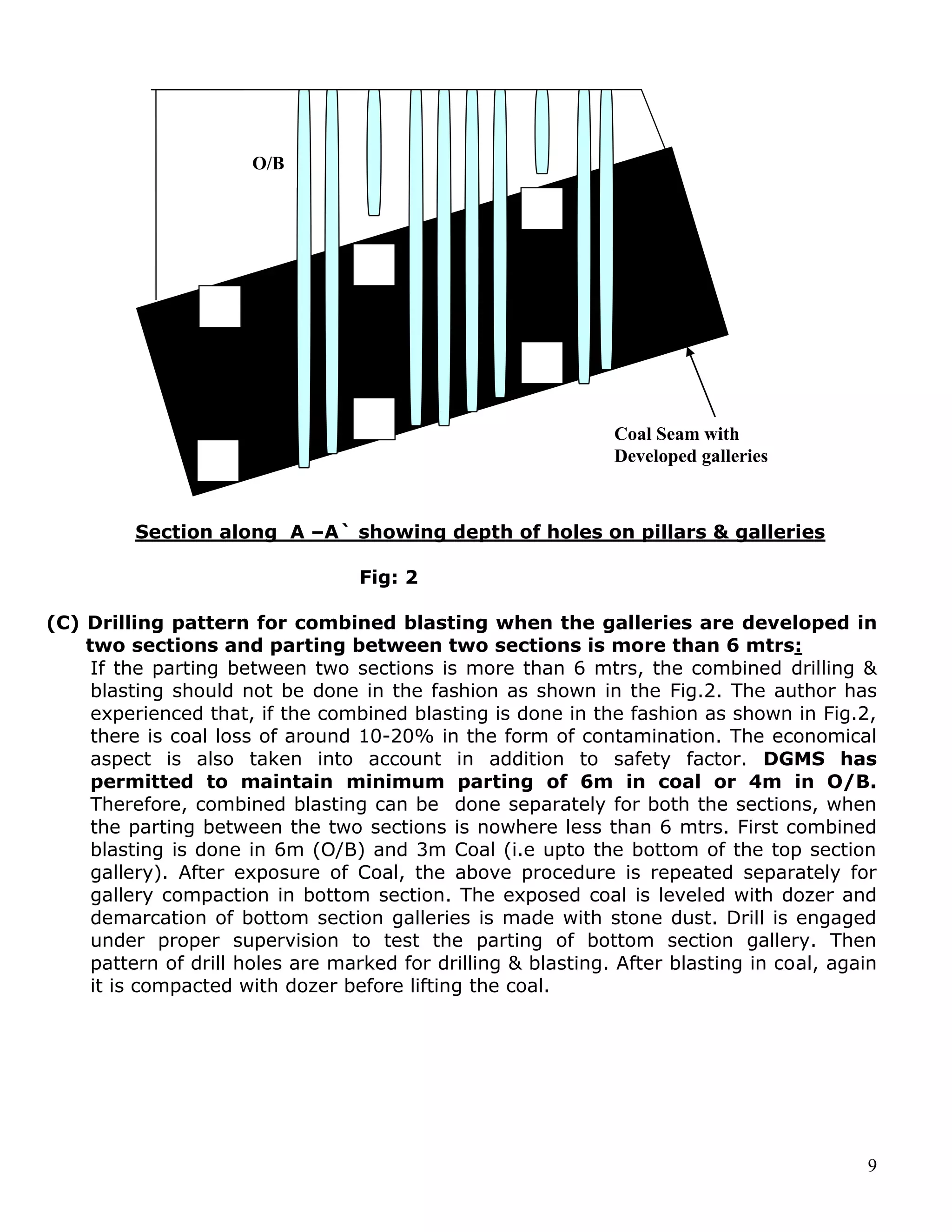 9
Section along A –A` showing depth of holes on pillars & galleries
Fig: 2
(C) Drilling pattern for combined blasting when the galleries are developed in
two sections and parting between two sections is more than 6 mtrs:
If the parting between two sections is more than 6 mtrs, the combined drilling &
blasting should not be done in the fashion as shown in the Fig.2. The author has
experienced that, if the combined blasting is done in the fashion as shown in Fig.2,
there is coal loss of around 10-20% in the form of contamination. The economical
aspect is also taken into account in addition to safety factor. DGMS has
permitted to maintain minimum parting of 6m in coal or 4m in O/B.
Therefore, combined blasting can be done separately for both the sections, when
the parting between the two sections is nowhere less than 6 mtrs. First combined
blasting is done in 6m (O/B) and 3m Coal (i.e upto the bottom of the top section
gallery). After exposure of Coal, the above procedure is repeated separately for
gallery compaction in bottom section. The exposed coal is leveled with dozer and
demarcation of bottom section galleries is made with stone dust. Drill is engaged
under proper supervision to test the parting of bottom section gallery. Then
pattern of drill holes are marked for drilling & blasting. After blasting in coal, again
it is compacted with dozer before lifting the coal.
O/B
Coal Seam with
Developed galleries
 