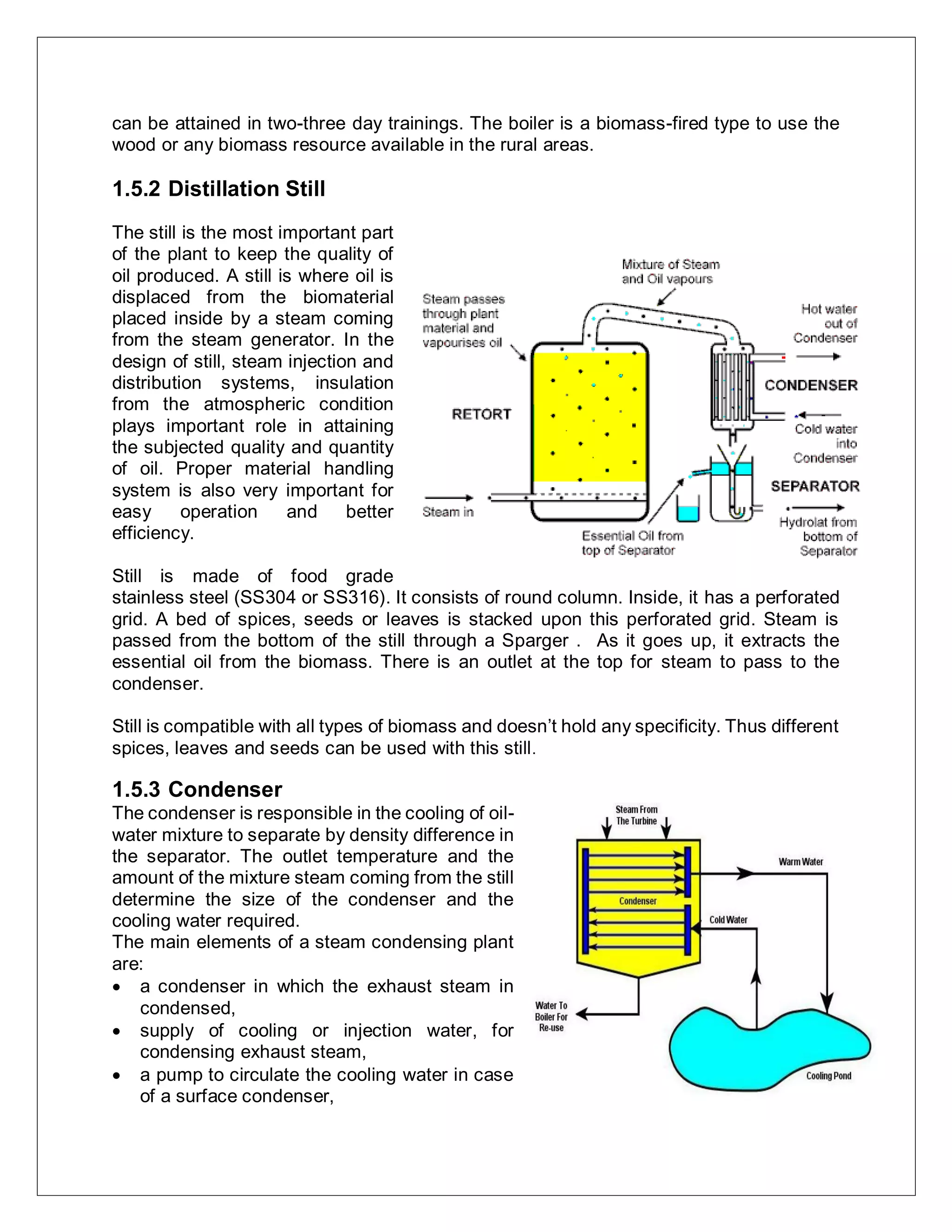 can be attained in two-three day trainings. The boiler is a biomass-fired type to use the
wood or any biomass resource available in the rural areas.
1.5.2 Distillation Still
The still is the most important part
of the plant to keep the quality of
oil produced. A still is where oil is
displaced from the biomaterial
placed inside by a steam coming
from the steam generator. In the
design of still, steam injection and
distribution systems, insulation
from the atmospheric condition
plays important role in attaining
the subjected quality and quantity
of oil. Proper material handling
system is also very important for
easy operation and better
efficiency.
Still is made of food grade
stainless steel (SS304 or SS316). It consists of round column. Inside, it has a perforated
grid. A bed of spices, seeds or leaves is stacked upon this perforated grid. Steam is
passed from the bottom of the still through a Sparger . As it goes up, it extracts the
essential oil from the biomass. There is an outlet at the top for steam to pass to the
condenser.
Still is compatible with all types of biomass and doesn’t hold any specificity. Thus different
spices, leaves and seeds can be used with this still.
1.5.3 Condenser
The condenser is responsible in the cooling of oil-
water mixture to separate by density difference in
the separator. The outlet temperature and the
amount of the mixture steam coming from the still
determine the size of the condenser and the
cooling water required.
The main elements of a steam condensing plant
are:
 a condenser in which the exhaust steam in
condensed,
 supply of cooling or injection water, for
condensing exhaust steam,
 a pump to circulate the cooling water in case
of a surface condenser,
 