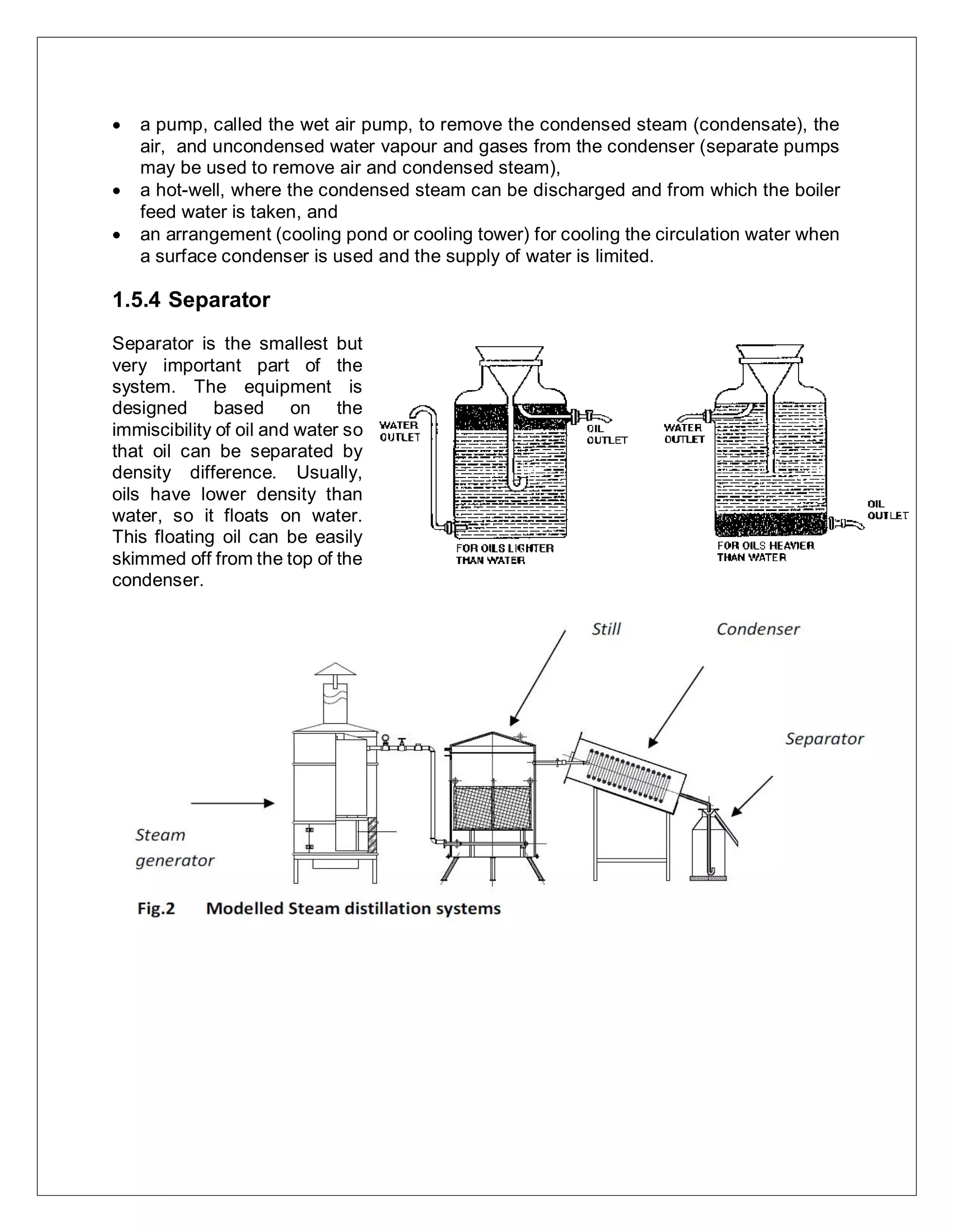  a pump, called the wet air pump, to remove the condensed steam (condensate), the
air, and uncondensed water vapour and gases from the condenser (separate pumps
may be used to remove air and condensed steam),
 a hot-well, where the condensed steam can be discharged and from which the boiler
feed water is taken, and
 an arrangement (cooling pond or cooling tower) for cooling the circulation water when
a surface condenser is used and the supply of water is limited.
1.5.4 Separator
Separator is the smallest but
very important part of the
system. The equipment is
designed based on the
immiscibility of oil and water so
that oil can be separated by
density difference. Usually,
oils have lower density than
water, so it floats on water.
This floating oil can be easily
skimmed off from the top of the
condenser.
 