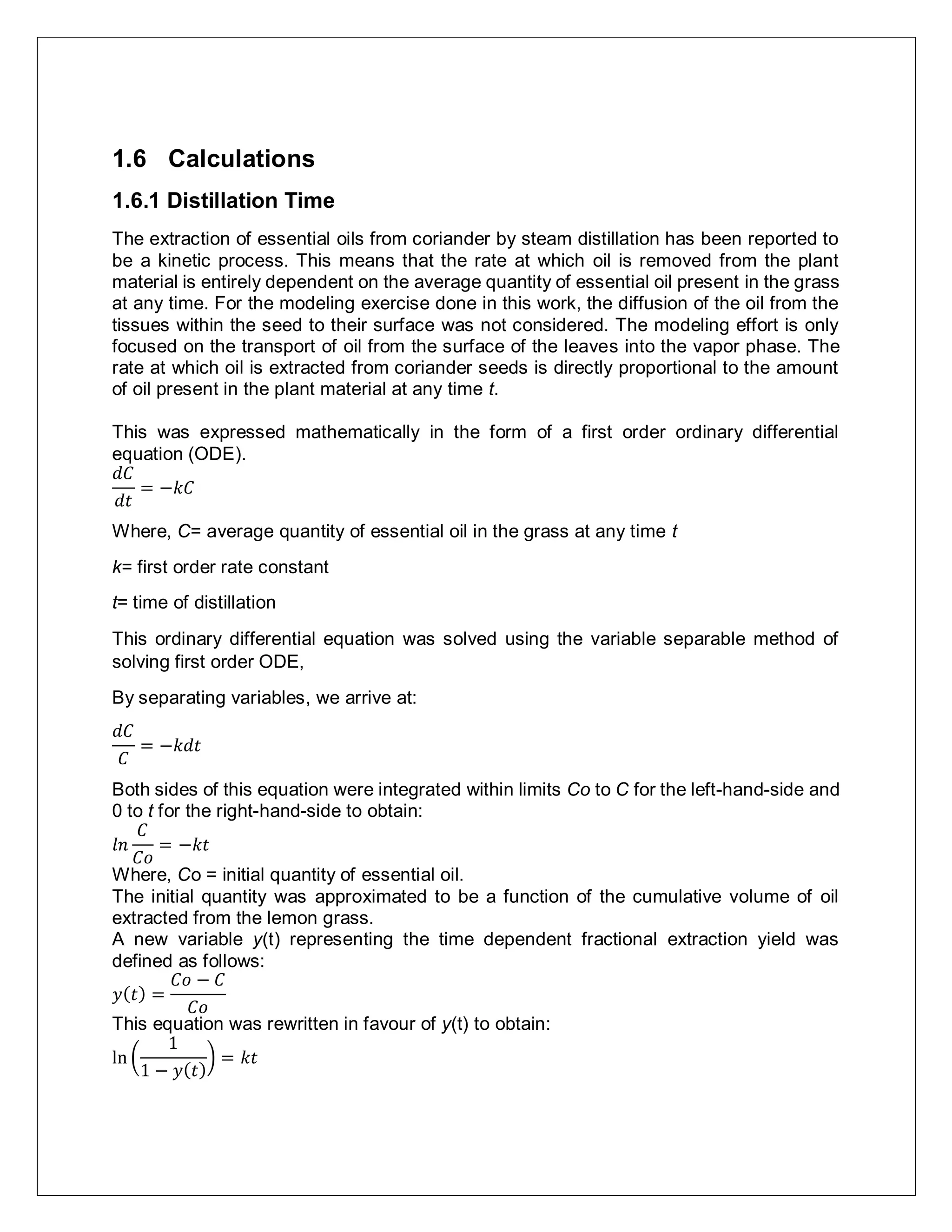1.6 Calculations
1.6.1 Distillation Time
The extraction of essential oils from coriander by steam distillation has been reported to
be a kinetic process. This means that the rate at which oil is removed from the plant
material is entirely dependent on the average quantity of essential oil present in the grass
at any time. For the modeling exercise done in this work, the diffusion of the oil from the
tissues within the seed to their surface was not considered. The modeling effort is only
focused on the transport of oil from the surface of the leaves into the vapor phase. The
rate at which oil is extracted from coriander seeds is directly proportional to the amount
of oil present in the plant material at any time t.
This was expressed mathematically in the form of a first order ordinary differential
equation (ODE).
𝑑𝐶
𝑑𝑡
= −𝑘𝐶
Where, C= average quantity of essential oil in the grass at any time t
k= first order rate constant
t= time of distillation
This ordinary differential equation was solved using the variable separable method of
solving first order ODE,
By separating variables, we arrive at:
𝑑𝐶
𝐶
= −𝑘𝑑𝑡
Both sides of this equation were integrated within limits Co to C for the left-hand-side and
0 to t for the right-hand-side to obtain:
𝑙𝑛
𝐶
𝐶𝑜
= −𝑘𝑡
Where, Co = initial quantity of essential oil.
The initial quantity was approximated to be a function of the cumulative volume of oil
extracted from the lemon grass.
A new variable y(t) representing the time dependent fractional extraction yield was
defined as follows:
𝑦( 𝑡) =
𝐶𝑜 − 𝐶
𝐶𝑜
This equation was rewritten in favour of y(t) to obtain:
ln (
1
1 − 𝑦( 𝑡)
) = 𝑘𝑡
 