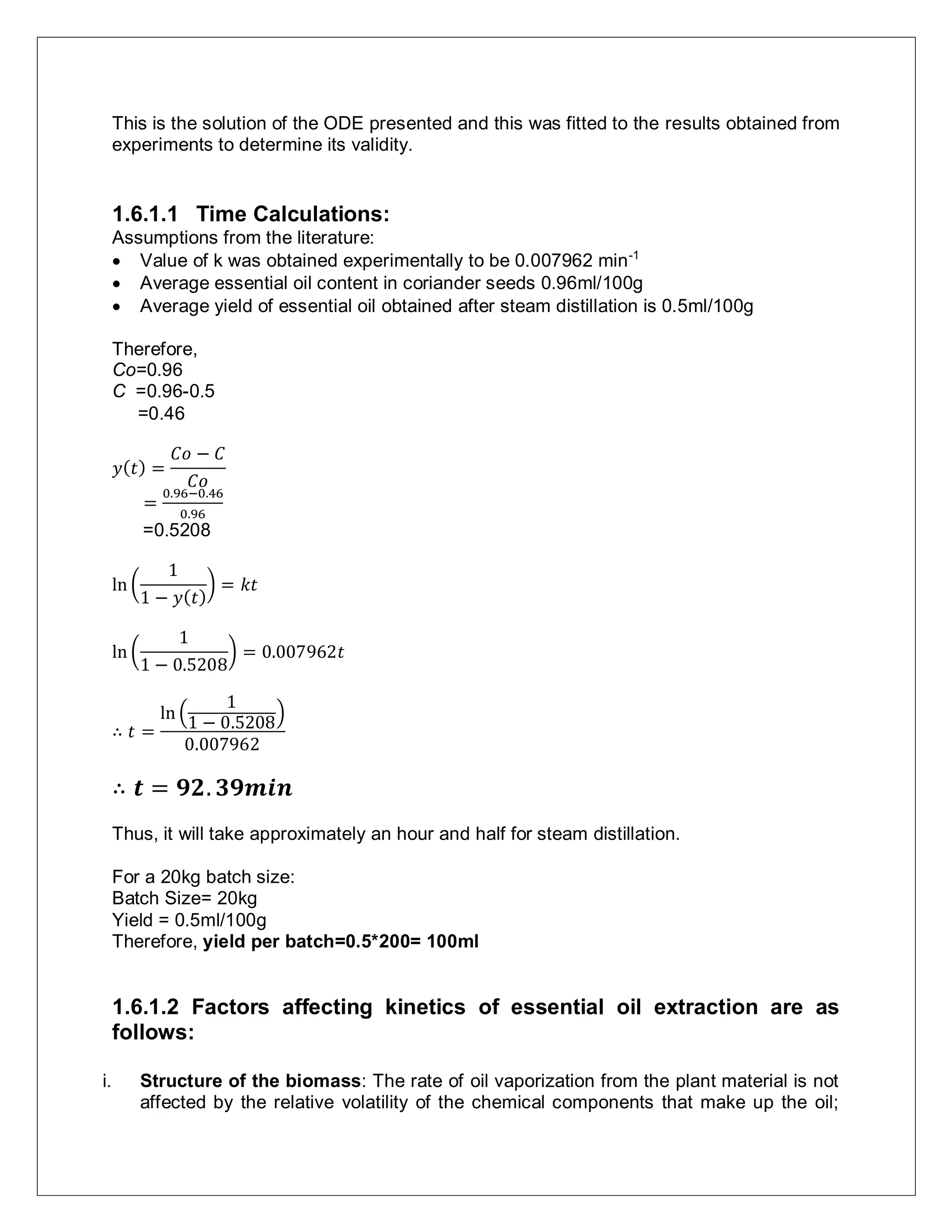 This is the solution of the ODE presented and this was fitted to the results obtained from
experiments to determine its validity.
1.6.1.1 Time Calculations:
Assumptions from the literature:
 Value of k was obtained experimentally to be 0.007962 min-1
 Average essential oil content in coriander seeds 0.96ml/100g
 Average yield of essential oil obtained after steam distillation is 0.5ml/100g
Therefore,
Co=0.96
C =0.96-0.5
=0.46
𝑦( 𝑡) =
𝐶𝑜 − 𝐶
𝐶𝑜
=
0.96−0.46
0.96
=0.5208
ln (
1
1 − 𝑦( 𝑡)
) = 𝑘𝑡
ln (
1
1 − 0.5208
) = 0.007962𝑡
∴ 𝑡 =
ln (
1
1 − 0.5208
)
0.007962
∴ 𝒕 = 𝟗𝟐. 𝟑𝟗𝒎𝒊𝒏
Thus, it will take approximately an hour and half for steam distillation.
For a 20kg batch size:
Batch Size= 20kg
Yield = 0.5ml/100g
Therefore, yield per batch=0.5*200= 100ml
1.6.1.2 Factors affecting kinetics of essential oil extraction are as
follows:
i. Structure of the biomass: The rate of oil vaporization from the plant material is not
affected by the relative volatility of the chemical components that make up the oil;
 