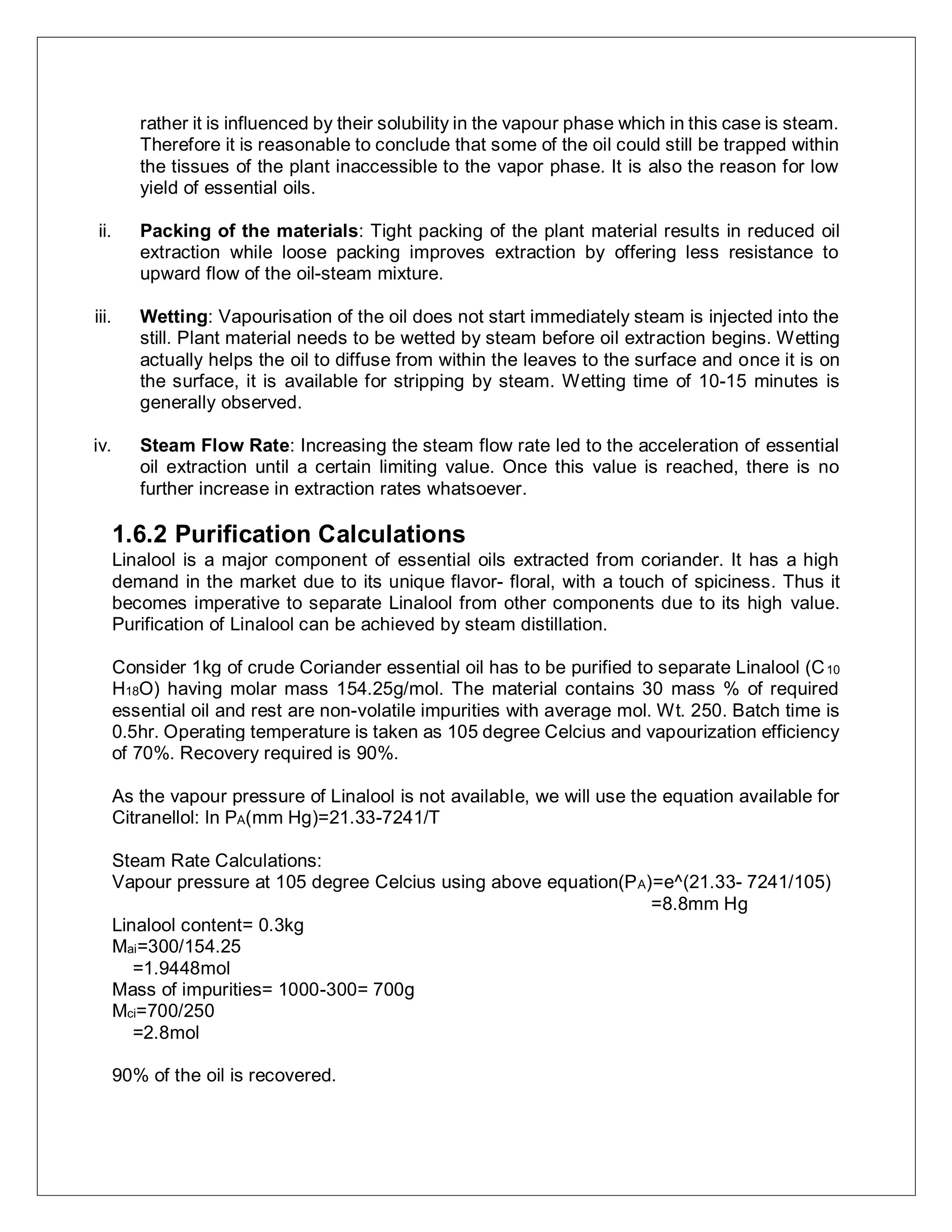 rather it is influenced by their solubility in the vapour phase which in this case is steam.
Therefore it is reasonable to conclude that some of the oil could still be trapped within
the tissues of the plant inaccessible to the vapor phase. It is also the reason for low
yield of essential oils.
ii. Packing of the materials: Tight packing of the plant material results in reduced oil
extraction while loose packing improves extraction by offering less resistance to
upward flow of the oil-steam mixture.
iii. Wetting: Vapourisation of the oil does not start immediately steam is injected into the
still. Plant material needs to be wetted by steam before oil extraction begins. Wetting
actually helps the oil to diffuse from within the leaves to the surface and once it is on
the surface, it is available for stripping by steam. Wetting time of 10-15 minutes is
generally observed.
iv. Steam Flow Rate: Increasing the steam flow rate led to the acceleration of essential
oil extraction until a certain limiting value. Once this value is reached, there is no
further increase in extraction rates whatsoever.
1.6.2 Purification Calculations
Linalool is a major component of essential oils extracted from coriander. It has a high
demand in the market due to its unique flavor- floral, with a touch of spiciness. Thus it
becomes imperative to separate Linalool from other components due to its high value.
Purification of Linalool can be achieved by steam distillation.
Consider 1kg of crude Coriander essential oil has to be purified to separate Linalool (C10
H18O) having molar mass 154.25g/mol. The material contains 30 mass % of required
essential oil and rest are non-volatile impurities with average mol. Wt. 250. Batch time is
0.5hr. Operating temperature is taken as 105 degree Celcius and vapourization efficiency
of 70%. Recovery required is 90%.
As the vapour pressure of Linalool is not available, we will use the equation available for
Citranellol: ln PA(mm Hg)=21.33-7241/T
Steam Rate Calculations:
Vapour pressure at 105 degree Celcius using above equation(PA)=e^(21.33- 7241/105)
=8.8mm Hg
Linalool content= 0.3kg
Mai=300/154.25
=1.9448mol
Mass of impurities= 1000-300= 700g
Mci=700/250
=2.8mol
90% of the oil is recovered.
 