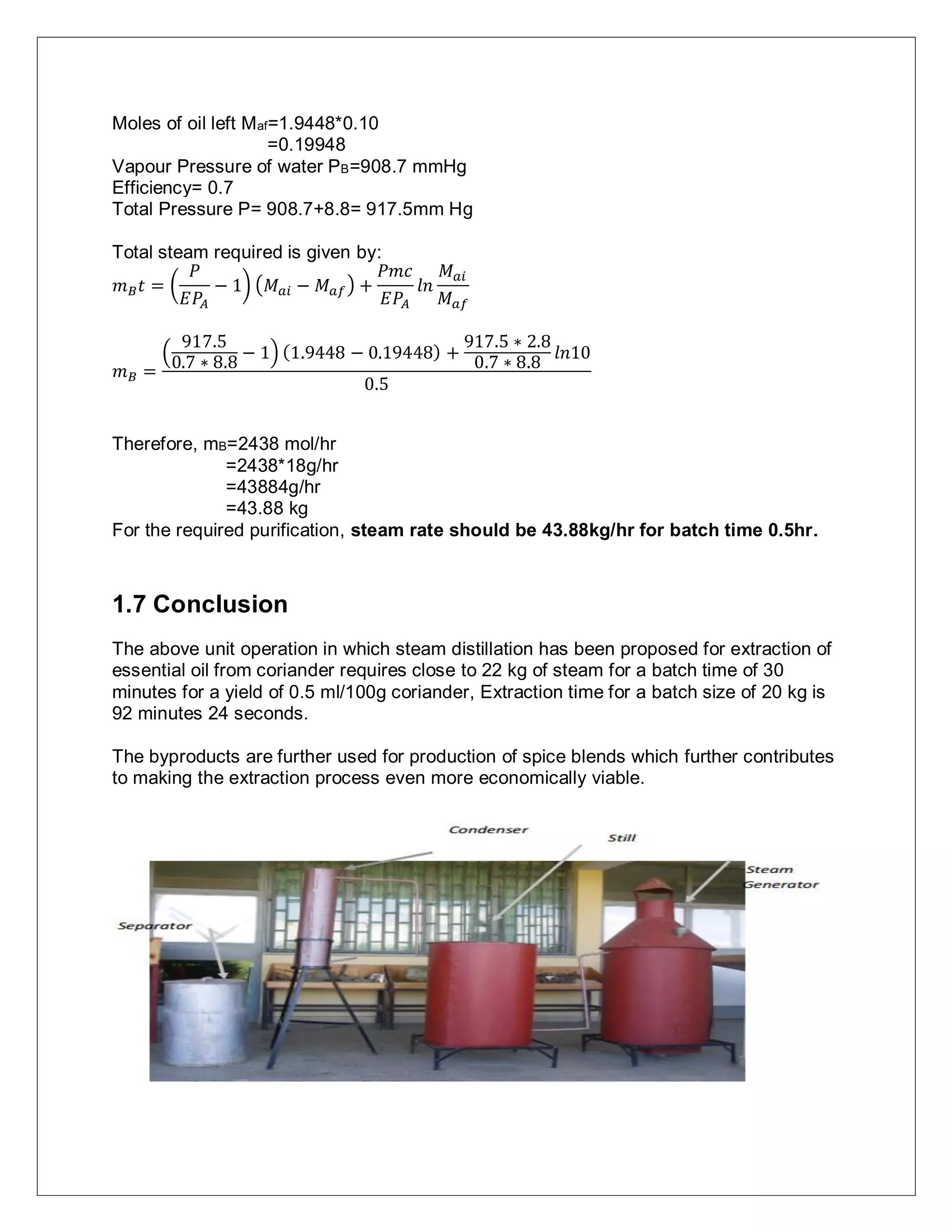 Moles of oil left Maf=1.9448*0.10
=0.19948
Vapour Pressure of water PB=908.7 mmHg
Efficiency= 0.7
Total Pressure P= 908.7+8.8= 917.5mm Hg
Total steam required is given by:
𝑚 𝐵 𝑡 = (
𝑃
𝐸𝑃𝐴
− 1) (𝑀 𝑎𝑖 − 𝑀 𝑎𝑓) +
𝑃𝑚𝑐
𝐸𝑃𝐴
𝑙𝑛
𝑀 𝑎𝑖
𝑀 𝑎𝑓
𝑚 𝐵 =
(
917.5
0.7 ∗ 8.8
− 1) (1.9448 − 0.19448) +
917.5 ∗ 2.8
0.7 ∗ 8.8
𝑙𝑛10
0.5
Therefore, mB=2438 mol/hr
=2438*18g/hr
=43884g/hr
=43.88 kg
For the required purification, steam rate should be 43.88kg/hr for batch time 0.5hr.
1.7 Conclusion
The above unit operation in which steam distillation has been proposed for extraction of
essential oil from coriander requires close to 22 kg of steam for a batch time of 30
minutes for a yield of 0.5 ml/100g coriander, Extraction time for a batch size of 20 kg is
92 minutes 24 seconds.
The byproducts are further used for production of spice blends which further contributes
to making the extraction process even more economically viable.
 