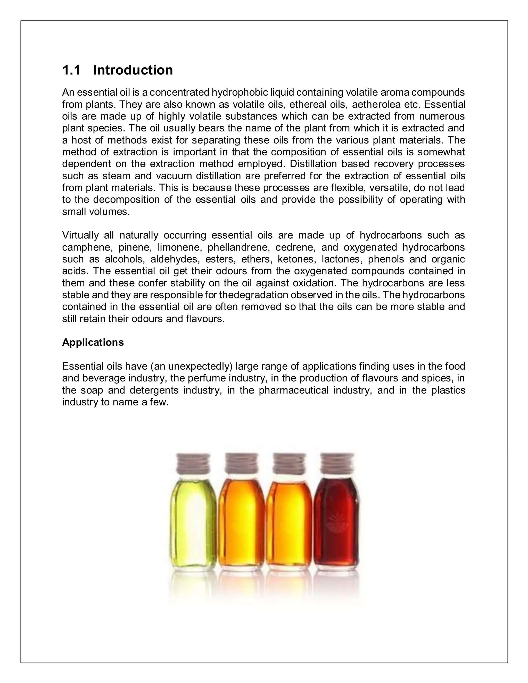 1.1 Introduction
An essential oil is a concentrated hydrophobic liquid containing volatile aroma compounds
from plants. They are also known as volatile oils, ethereal oils, aetherolea etc. Essential
oils are made up of highly volatile substances which can be extracted from numerous
plant species. The oil usually bears the name of the plant from which it is extracted and
a host of methods exist for separating these oils from the various plant materials. The
method of extraction is important in that the composition of essential oils is somewhat
dependent on the extraction method employed. Distillation based recovery processes
such as steam and vacuum distillation are preferred for the extraction of essential oils
from plant materials. This is because these processes are flexible, versatile, do not lead
to the decomposition of the essential oils and provide the possibility of operating with
small volumes.
Virtually all naturally occurring essential oils are made up of hydrocarbons such as
camphene, pinene, limonene, phellandrene, cedrene, and oxygenated hydrocarbons
such as alcohols, aldehydes, esters, ethers, ketones, lactones, phenols and organic
acids. The essential oil get their odours from the oxygenated compounds contained in
them and these confer stability on the oil against oxidation. The hydrocarbons are less
stable and they are responsible for thedegradation observed in the oils. The hydrocarbons
contained in the essential oil are often removed so that the oils can be more stable and
still retain their odours and flavours.
Applications
Essential oils have (an unexpectedly) large range of applications finding uses in the food
and beverage industry, the perfume industry, in the production of flavours and spices, in
the soap and detergents industry, in the pharmaceutical industry, and in the plastics
industry to name a few.
 