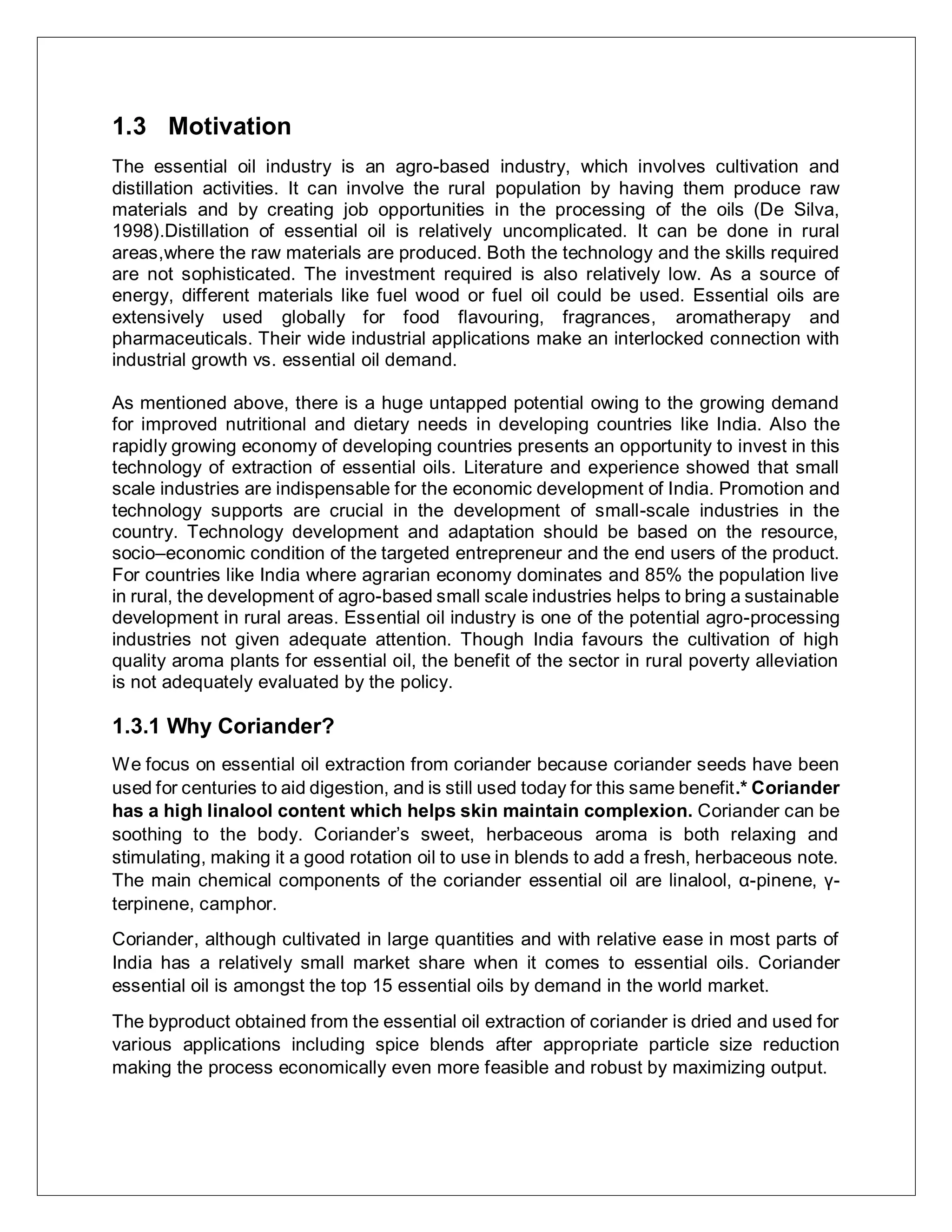 1.3 Motivation
The essential oil industry is an agro-based industry, which involves cultivation and
distillation activities. It can involve the rural population by having them produce raw
materials and by creating job opportunities in the processing of the oils (De Silva,
1998).Distillation of essential oil is relatively uncomplicated. It can be done in rural
areas,where the raw materials are produced. Both the technology and the skills required
are not sophisticated. The investment required is also relatively low. As a source of
energy, different materials like fuel wood or fuel oil could be used. Essential oils are
extensively used globally for food flavouring, fragrances, aromatherapy and
pharmaceuticals. Their wide industrial applications make an interlocked connection with
industrial growth vs. essential oil demand.
As mentioned above, there is a huge untapped potential owing to the growing demand
for improved nutritional and dietary needs in developing countries like India. Also the
rapidly growing economy of developing countries presents an opportunity to invest in this
technology of extraction of essential oils. Literature and experience showed that small
scale industries are indispensable for the economic development of India. Promotion and
technology supports are crucial in the development of small-scale industries in the
country. Technology development and adaptation should be based on the resource,
socio–economic condition of the targeted entrepreneur and the end users of the product.
For countries like India where agrarian economy dominates and 85% the population live
in rural, the development of agro-based small scale industries helps to bring a sustainable
development in rural areas. Essential oil industry is one of the potential agro-processing
industries not given adequate attention. Though India favours the cultivation of high
quality aroma plants for essential oil, the benefit of the sector in rural poverty alleviation
is not adequately evaluated by the policy.
1.3.1 Why Coriander?
We focus on essential oil extraction from coriander because coriander seeds have been
used for centuries to aid digestion, and is still used today for this same benefit.* Coriander
has a high linalool content which helps skin maintain complexion. Coriander can be
soothing to the body. Coriander’s sweet, herbaceous aroma is both relaxing and
stimulating, making it a good rotation oil to use in blends to add a fresh, herbaceous note.
The main chemical components of the coriander essential oil are linalool, α-pinene, γ-
terpinene, camphor.
Coriander, although cultivated in large quantities and with relative ease in most parts of
India has a relatively small market share when it comes to essential oils. Coriander
essential oil is amongst the top 15 essential oils by demand in the world market.
The byproduct obtained from the essential oil extraction of coriander is dried and used for
various applications including spice blends after appropriate particle size reduction
making the process economically even more feasible and robust by maximizing output.
 