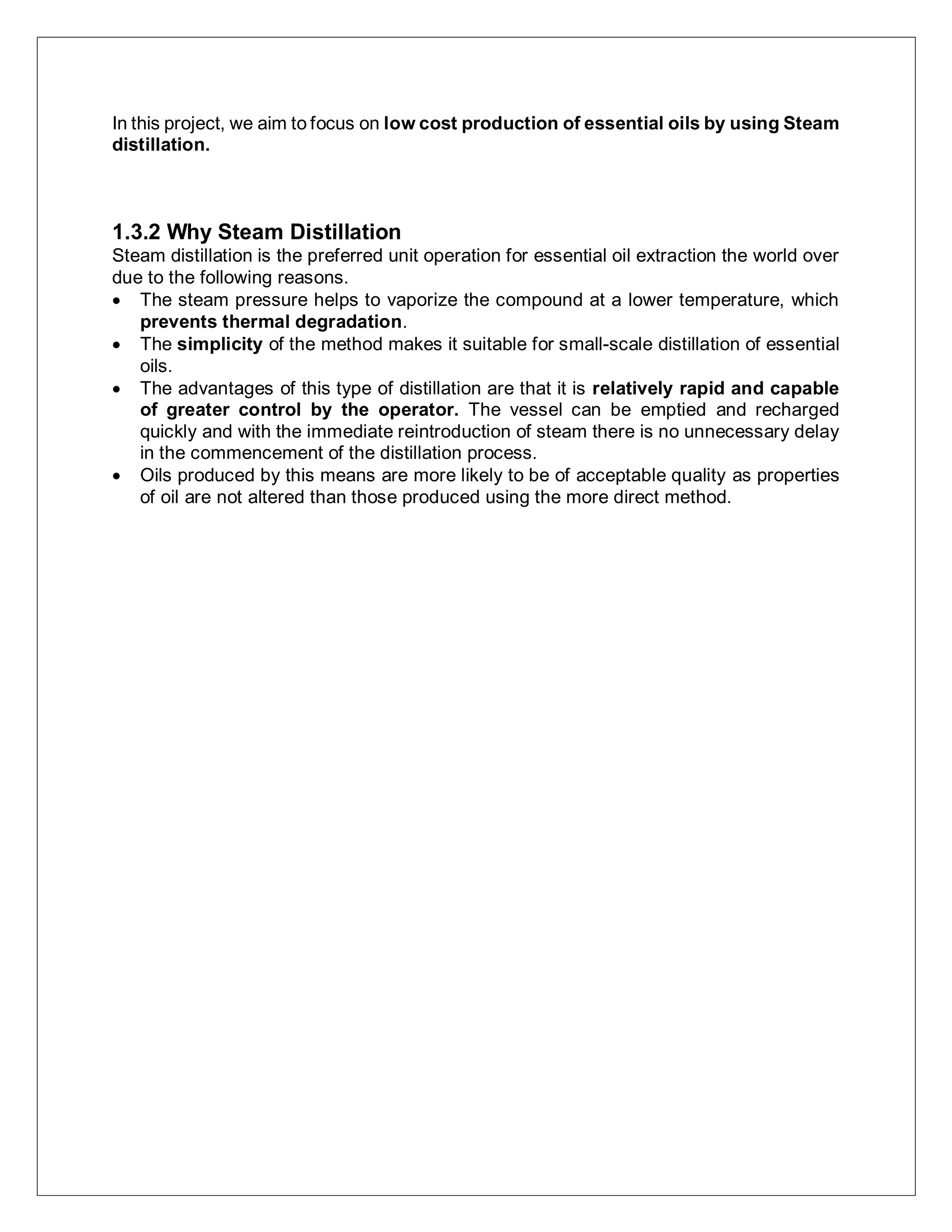 In this project, we aim to focus on low cost production of essential oils by using Steam
distillation.
1.3.2 Why Steam Distillation
Steam distillation is the preferred unit operation for essential oil extraction the world over
due to the following reasons.
 The steam pressure helps to vaporize the compound at a lower temperature, which
prevents thermal degradation.
 The simplicity of the method makes it suitable for small-scale distillation of essential
oils.
 The advantages of this type of distillation are that it is relatively rapid and capable
of greater control by the operator. The vessel can be emptied and recharged
quickly and with the immediate reintroduction of steam there is no unnecessary delay
in the commencement of the distillation process.
 Oils produced by this means are more likely to be of acceptable quality as properties
of oil are not altered than those produced using the more direct method.
 