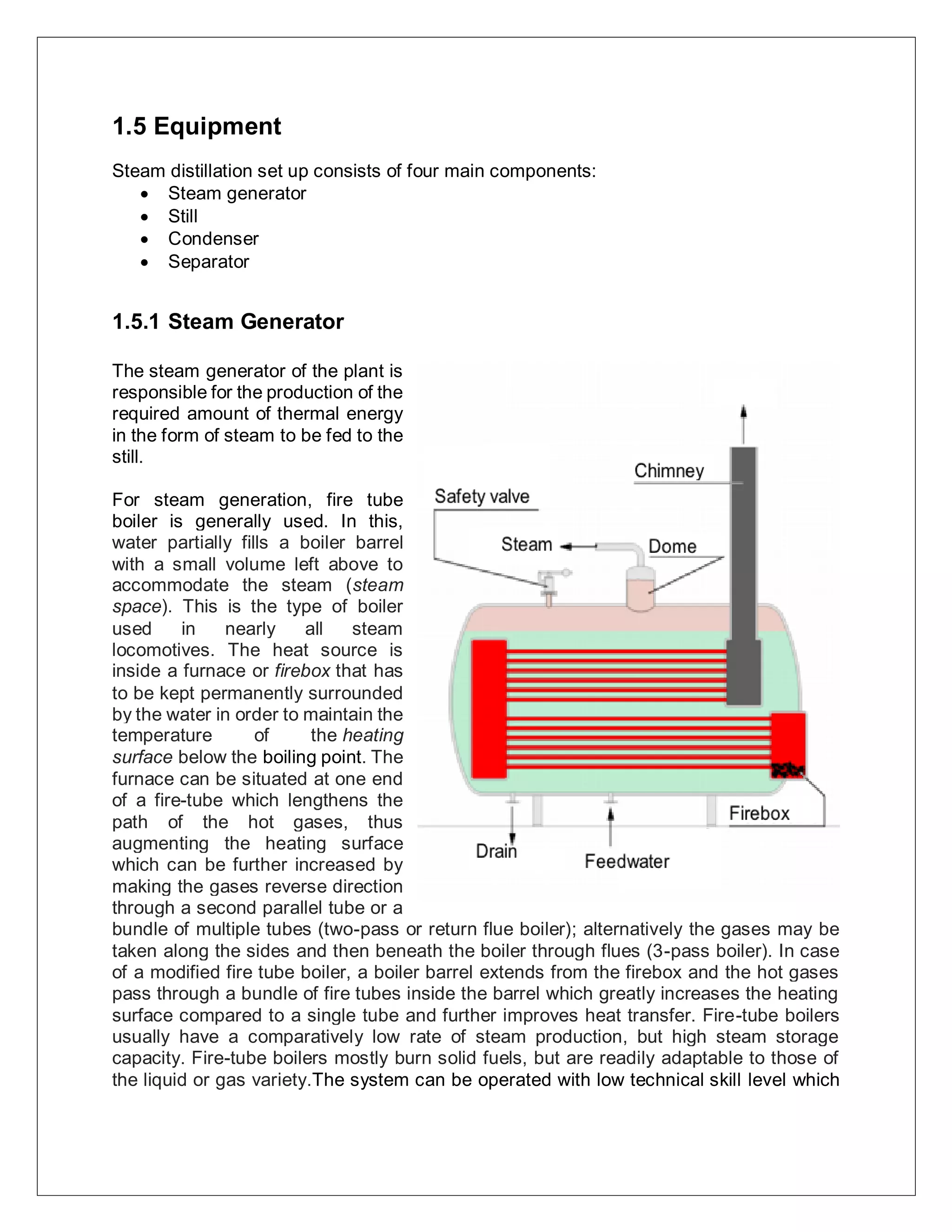 1.5 Equipment
Steam distillation set up consists of four main components:
 Steam generator
 Still
 Condenser
 Separator
1.5.1 Steam Generator
The steam generator of the plant is
responsible for the production of the
required amount of thermal energy
in the form of steam to be fed to the
still.
For steam generation, fire tube
boiler is generally used. In this,
water partially fills a boiler barrel
with a small volume left above to
accommodate the steam (steam
space). This is the type of boiler
used in nearly all steam
locomotives. The heat source is
inside a furnace or firebox that has
to be kept permanently surrounded
by the water in order to maintain the
temperature of the heating
surface below the boiling point. The
furnace can be situated at one end
of a fire-tube which lengthens the
path of the hot gases, thus
augmenting the heating surface
which can be further increased by
making the gases reverse direction
through a second parallel tube or a
bundle of multiple tubes (two-pass or return flue boiler); alternatively the gases may be
taken along the sides and then beneath the boiler through flues (3-pass boiler). In case
of a modified fire tube boiler, a boiler barrel extends from the firebox and the hot gases
pass through a bundle of fire tubes inside the barrel which greatly increases the heating
surface compared to a single tube and further improves heat transfer. Fire-tube boilers
usually have a comparatively low rate of steam production, but high steam storage
capacity. Fire-tube boilers mostly burn solid fuels, but are readily adaptable to those of
the liquid or gas variety.The system can be operated with low technical skill level which
 
