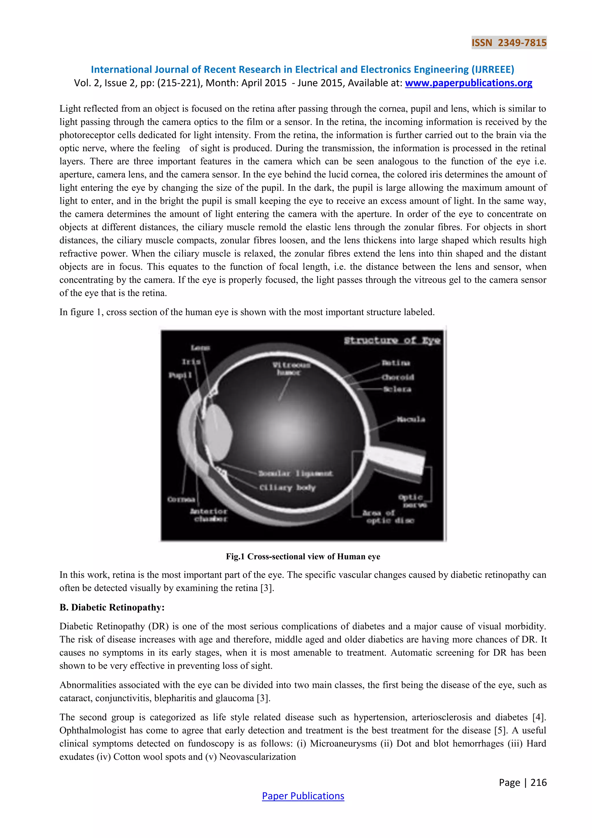 ISSN 2349-7815
International Journal of Recent Research in Electrical and Electronics Engineering (IJRREEE)
Vol. 2, Issue 2, pp: (215-221), Month: April 2015 - June 2015, Available at: www.paperpublications.org
Page | 216
Paper Publications
Light reflected from an object is focused on the retina after passing through the cornea, pupil and lens, which is similar to
light passing through the camera optics to the film or a sensor. In the retina, the incoming information is received by the
photoreceptor cells dedicated for light intensity. From the retina, the information is further carried out to the brain via the
optic nerve, where the feeling of sight is produced. During the transmission, the information is processed in the retinal
layers. There are three important features in the camera which can be seen analogous to the function of the eye i.e.
aperture, camera lens, and the camera sensor. In the eye behind the lucid cornea, the colored iris determines the amount of
light entering the eye by changing the size of the pupil. In the dark, the pupil is large allowing the maximum amount of
light to enter, and in the bright the pupil is small keeping the eye to receive an excess amount of light. In the same way,
the camera determines the amount of light entering the camera with the aperture. In order of the eye to concentrate on
objects at different distances, the ciliary muscle remold the elastic lens through the zonular fibres. For objects in short
distances, the ciliary muscle compacts, zonular fibres loosen, and the lens thickens into large shaped which results high
refractive power. When the ciliary muscle is relaxed, the zonular fibres extend the lens into thin shaped and the distant
objects are in focus. This equates to the function of focal length, i.e. the distance between the lens and sensor, when
concentrating by the camera. If the eye is properly focused, the light passes through the vitreous gel to the camera sensor
of the eye that is the retina.
In figure 1, cross section of the human eye is shown with the most important structure labeled.
Fig.1 Cross-sectional view of Human eye
In this work, retina is the most important part of the eye. The specific vascular changes caused by diabetic retinopathy can
often be detected visually by examining the retina [3].
B. Diabetic Retinopathy:
Diabetic Retinopathy (DR) is one of the most serious complications of diabetes and a major cause of visual morbidity.
The risk of disease increases with age and therefore, middle aged and older diabetics are having more chances of DR. It
causes no symptoms in its early stages, when it is most amenable to treatment. Automatic screening for DR has been
shown to be very effective in preventing loss of sight.
Abnormalities associated with the eye can be divided into two main classes, the first being the disease of the eye, such as
cataract, conjunctivitis, blepharitis and glaucoma [3].
The second group is categorized as life style related disease such as hypertension, arteriosclerosis and diabetes [4].
Ophthalmologist has come to agree that early detection and treatment is the best treatment for the disease [5]. A useful
clinical symptoms detected on fundoscopy is as follows: (i) Microaneurysms (ii) Dot and blot hemorrhages (iii) Hard
exudates (iv) Cotton wool spots and (v) Neovascularization
 