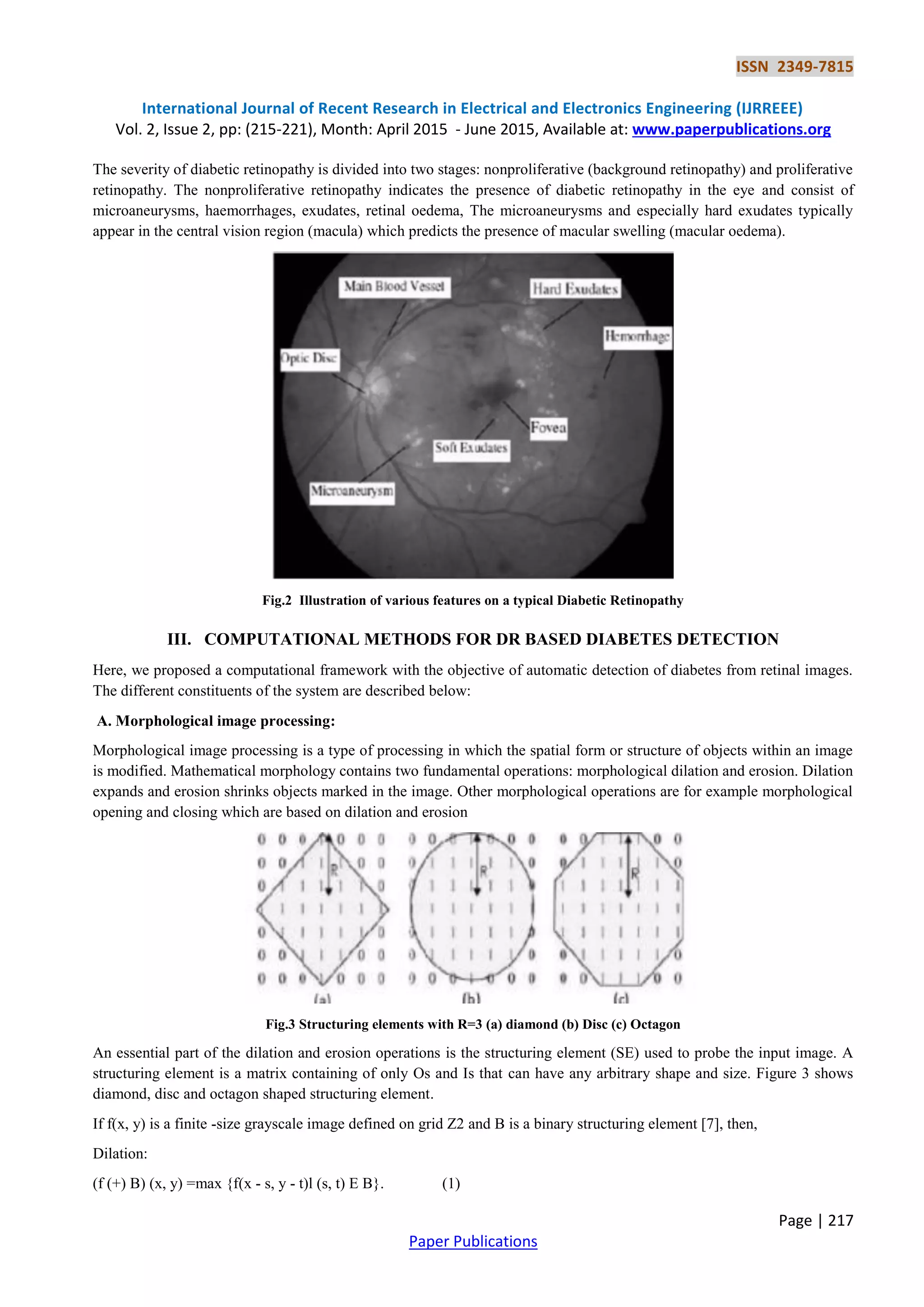 ISSN 2349-7815
International Journal of Recent Research in Electrical and Electronics Engineering (IJRREEE)
Vol. 2, Issue 2, pp: (215-221), Month: April 2015 - June 2015, Available at: www.paperpublications.org
Page | 217
Paper Publications
The severity of diabetic retinopathy is divided into two stages: nonproliferative (background retinopathy) and proliferative
retinopathy. The nonproliferative retinopathy indicates the presence of diabetic retinopathy in the eye and consist of
microaneurysms, haemorrhages, exudates, retinal oedema, The microaneurysms and especially hard exudates typically
appear in the central vision region (macula) which predicts the presence of macular swelling (macular oedema).
Fig.2 Illustration of various features on a typical Diabetic Retinopathy
III. COMPUTATIONAL METHODS FOR DR BASED DIABETES DETECTION
Here, we proposed a computational framework with the objective of automatic detection of diabetes from retinal images.
The different constituents of the system are described below:
A. Morphological image processing:
Morphological image processing is a type of processing in which the spatial form or structure of objects within an image
is modified. Mathematical morphology contains two fundamental operations: morphological dilation and erosion. Dilation
expands and erosion shrinks objects marked in the image. Other morphological operations are for example morphological
opening and closing which are based on dilation and erosion
Fig.3 Structuring elements with R=3 (a) diamond (b) Disc (c) Octagon
An essential part of the dilation and erosion operations is the structuring element (SE) used to probe the input image. A
structuring element is a matrix containing of only Os and Is that can have any arbitrary shape and size. Figure 3 shows
diamond, disc and octagon shaped structuring element.
If f(x, y) is a finite -size grayscale image defined on grid Z2 and B is a binary structuring element [7], then,
Dilation:
(f (+) B) (x, y) =max {f(x - s, y - t)l (s, t) E B}. (1)
 