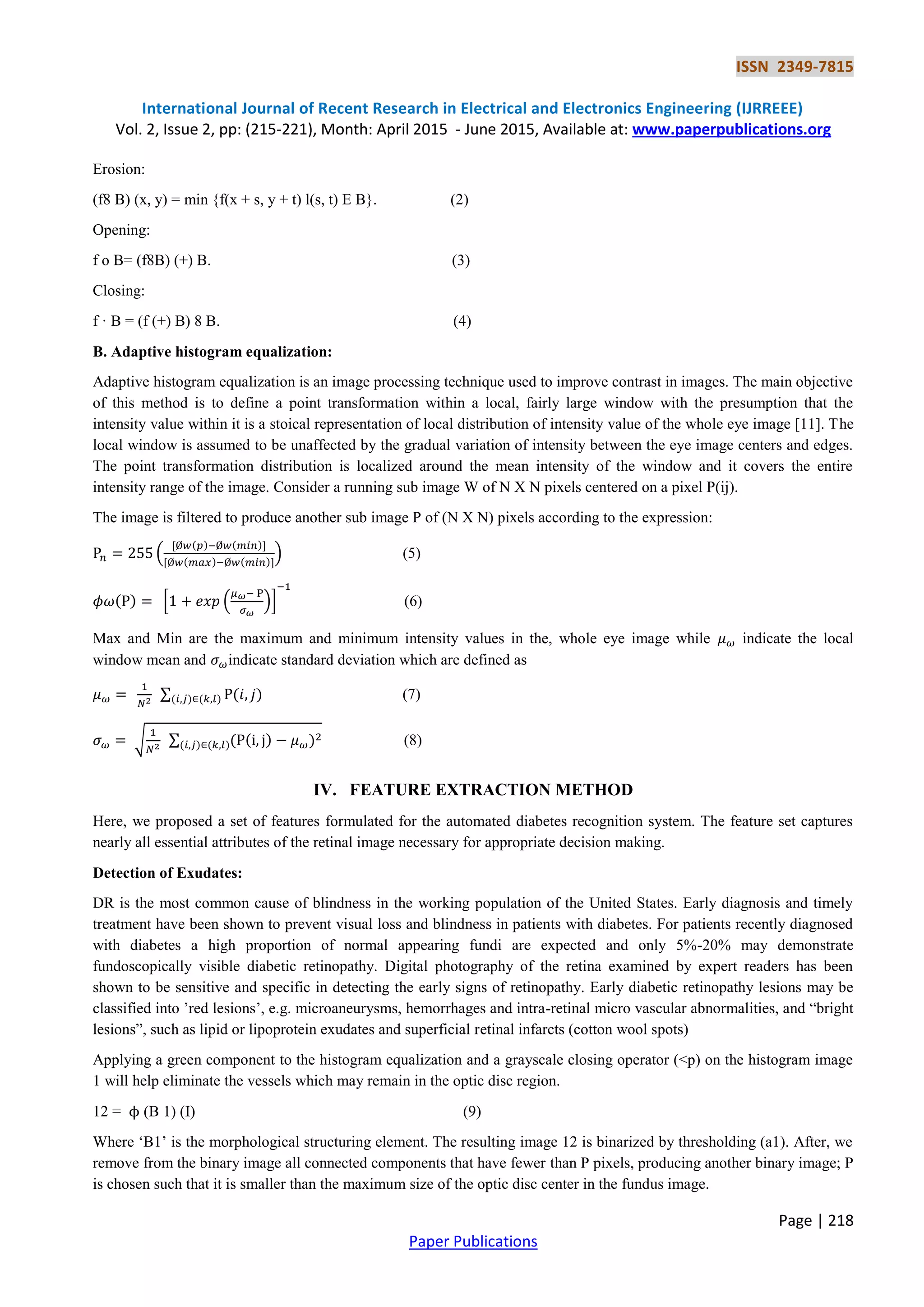 ISSN 2349-7815
International Journal of Recent Research in Electrical and Electronics Engineering (IJRREEE)
Vol. 2, Issue 2, pp: (215-221), Month: April 2015 - June 2015, Available at: www.paperpublications.org
Page | 218
Paper Publications
Erosion:
(f8 B) (x, y) = min {f(x + s, y + t) l(s, t) E B}. (2)
Opening:
f o B= (f8B) (+) B. (3)
Closing:
f · B = (f (+) B) 8 B. (4)
B. Adaptive histogram equalization:
Adaptive histogram equalization is an image processing technique used to improve contrast in images. The main objective
of this method is to define a point transformation within a local, fairly large window with the presumption that the
intensity value within it is a stoical representation of local distribution of intensity value of the whole eye image [11]. The
local window is assumed to be unaffected by the gradual variation of intensity between the eye image centers and edges.
The point transformation distribution is localized around the mean intensity of the window and it covers the entire
intensity range of the image. Consider a running sub image W of N X N pixels centered on a pixel P(ij).
The image is filtered to produce another sub image P of (N X N) pixels according to the expression:
(
( ) ( )
( ) ( )
) (5)
( ) * ( )+ (6)
Max and Min are the maximum and minimum intensity values in the, whole eye image while indicate the local
window mean and indicate standard deviation which are defined as
∑ ( )( ) ( ) (7)
√ ∑ ( ( ) )( ) ( ) (8)
IV. FEATURE EXTRACTION METHOD
Here, we proposed a set of features formulated for the automated diabetes recognition system. The feature set captures
nearly all essential attributes of the retinal image necessary for appropriate decision making.
Detection of Exudates:
DR is the most common cause of blindness in the working population of the United States. Early diagnosis and timely
treatment have been shown to prevent visual loss and blindness in patients with diabetes. For patients recently diagnosed
with diabetes a high proportion of normal appearing fundi are expected and only 5%-20% may demonstrate
fundoscopically visible diabetic retinopathy. Digital photography of the retina examined by expert readers has been
shown to be sensitive and specific in detecting the early signs of retinopathy. Early diabetic retinopathy lesions may be
classified into ‟red lesions‟, e.g. microaneurysms, hemorrhages and intra-retinal micro vascular abnormalities, and “bright
lesions”, such as lipid or lipoprotein exudates and superficial retinal infarcts (cotton wool spots)
Applying a green component to the histogram equalization and a grayscale closing operator (<p) on the histogram image
1 will help eliminate the vessels which may remain in the optic disc region.
12 = (B 1) (I) (9)
Where „B1‟ is the morphological structuring element. The resulting image 12 is binarized by thresholding (a1). After, we
remove from the binary image all connected components that have fewer than P pixels, producing another binary image; P
is chosen such that it is smaller than the maximum size of the optic disc center in the fundus image.
 