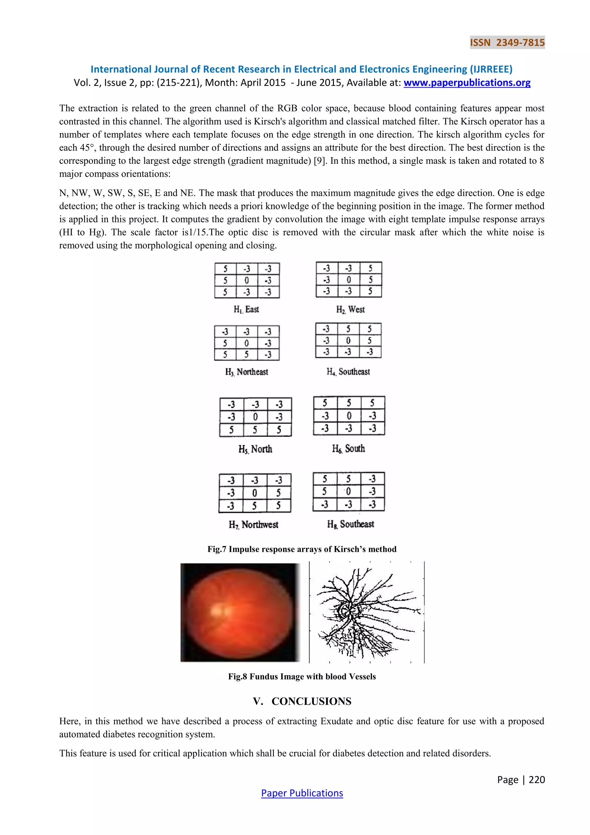 ISSN 2349-7815
International Journal of Recent Research in Electrical and Electronics Engineering (IJRREEE)
Vol. 2, Issue 2, pp: (215-221), Month: April 2015 - June 2015, Available at: www.paperpublications.org
Page | 220
Paper Publications
The extraction is related to the green channel of the RGB color space, because blood containing features appear most
contrasted in this channel. The algorithm used is Kirsch's algorithm and classical matched filter. The Kirsch operator has a
number of templates where each template focuses on the edge strength in one direction. The kirsch algorithm cycles for
each 45°, through the desired number of directions and assigns an attribute for the best direction. The best direction is the
corresponding to the largest edge strength (gradient magnitude) [9]. In this method, a single mask is taken and rotated to 8
major compass orientations:
N, NW, W, SW, S, SE, E and NE. The mask that produces the maximum magnitude gives the edge direction. One is edge
detection; the other is tracking which needs a priori knowledge of the beginning position in the image. The former method
is applied in this project. It computes the gradient by convolution the image with eight template impulse response arrays
(HI to Hg). The scale factor is1/15.The optic disc is removed with the circular mask after which the white noise is
removed using the morphological opening and closing.
Fig.7 Impulse response arrays of Kirsch’s method
Fig.8 Fundus Image with blood Vessels
V. CONCLUSIONS
Here, in this method we have described a process of extracting Exudate and optic disc feature for use with a proposed
automated diabetes recognition system.
This feature is used for critical application which shall be crucial for diabetes detection and related disorders.
 