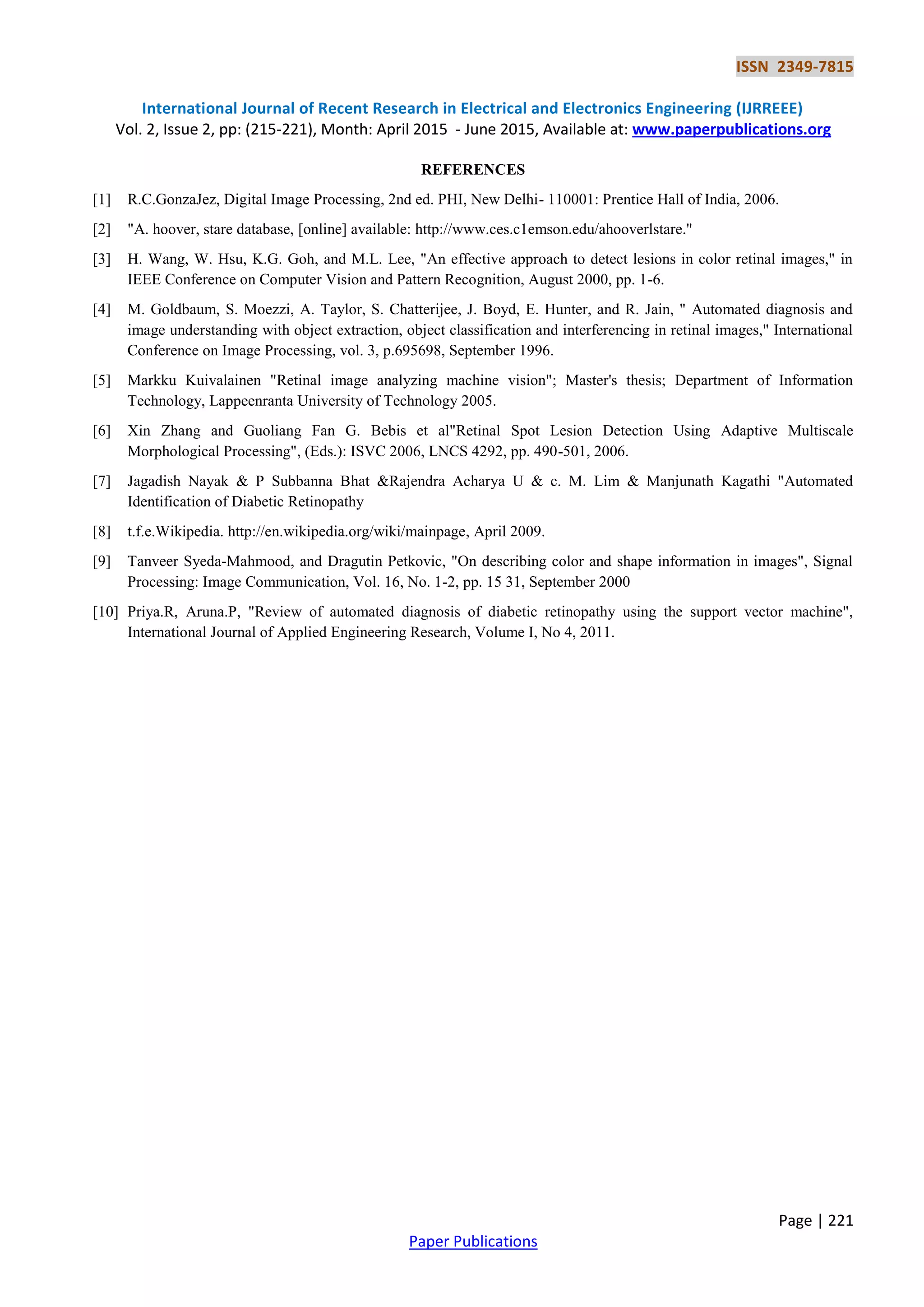 ISSN 2349-7815
International Journal of Recent Research in Electrical and Electronics Engineering (IJRREEE)
Vol. 2, Issue 2, pp: (215-221), Month: April 2015 - June 2015, Available at: www.paperpublications.org
Page | 221
Paper Publications
REFERENCES
[1] R.C.GonzaJez, Digital Image Processing, 2nd ed. PHI, New Delhi- 110001: Prentice Hall of India, 2006.
[2] "A. hoover, stare database, [online] available: http://www.ces.c1emson.edu/ahooverlstare.''
[3] H. Wang, W. Hsu, K.G. Goh, and M.L. Lee, "An effective approach to detect lesions in color retinal images," in
IEEE Conference on Computer Vision and Pattern Recognition, August 2000, pp. 1-6.
[4] M. Goldbaum, S. Moezzi, A. Taylor, S. Chatterijee, J. Boyd, E. Hunter, and R. Jain, " Automated diagnosis and
image understanding with object extraction, object classification and interferencing in retinal images," International
Conference on Image Processing, vol. 3, p.695698, September 1996.
[5] Markku Kuivalainen "Retinal image analyzing machine vision"; Master's thesis; Department of Information
Technology, Lappeenranta University of Technology 2005.
[6] Xin Zhang and Guoliang Fan G. Bebis et al"Retinal Spot Lesion Detection Using Adaptive Multiscale
Morphological Processing", (Eds.): ISVC 2006, LNCS 4292, pp. 490-501, 2006.
[7] Jagadish Nayak & P Subbanna Bhat &Rajendra Acharya U & c. M. Lim & Manjunath Kagathi "Automated
Identification of Diabetic Retinopathy
[8] t.f.e.Wikipedia. http://en.wikipedia.org/wiki/mainpage, April 2009.
[9] Tanveer Syeda-Mahmood, and Dragutin Petkovic, "On describing color and shape information in images", Signal
Processing: Image Communication, Vol. 16, No. 1-2, pp. 15 31, September 2000
[10] Priya.R, Aruna.P, "Review of automated diagnosis of diabetic retinopathy using the support vector machine",
International Journal of Applied Engineering Research, Volume I, No 4, 2011.
 