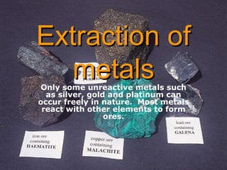 Extraction of metals Only some unreactive metals such as silver, gold and platinum can occur freely in nature.  Most metals react with other elements to form ores. 